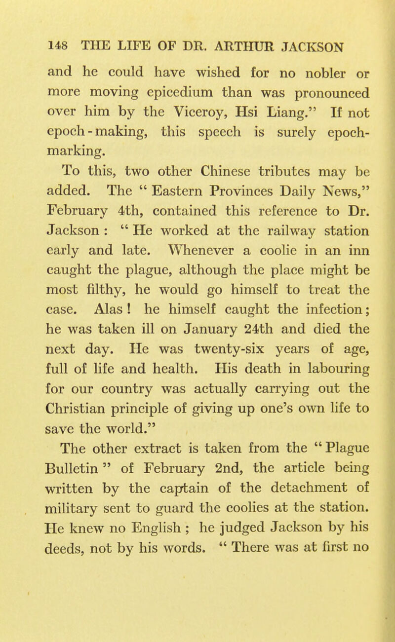 and he could have wished for no nobler or more moving epicedium than was pronounced over him by the Viceroy, Hsi Liang. If not epoch-making, this speech is surely epoch- marking. To this, two other Chinese tributes may be added. The  Eastern Provinces Daily News, February 4th, contained this reference to Dr. Jackson :  He worked at the railway station early and late. Whenever a coolie in an inn caught the plague, although the place might be most filthy, he would go himself to treat the case. Alas ! he himself caught the infection; he was taken ill on January 24th and died the next day. He was twenty-six years of age, full of life and health. His death in labouring for our country was actually carrying out the Christian principle of giving up one's own life to save the world. The other extract is taken from the Plague Bulletin of February 2nd, the article being written by the captain of the detachment of military sent to guard the coolies at the station. He knew no English ; he judged Jackson by his deeds, not by his words.  There was at first no