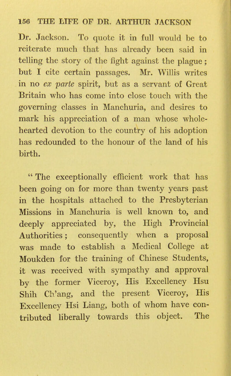 Dr. Jackson. To quote it in full would be to reiterate much that has already been said in telling the story of the fight against the plague; but I cite certain passages. Mr. Willis writes in no ex parte spirit, but as a servant of Great Britain who has come into close touch with the governing classes in Manchuria, and desires to mark his appreciation of a man whose whole- hearted devotion to the country of his adoption has redounded to the honour of the land of his birth.  The exceptionally efficient work that has been going on for more than twenty years past in the hospitals attached to the Presbyterian Missions in Manchuria is well known to, and deeply appreciated by, the High Provincial Authorities; consequently when a proposal was made to establish a Medical College at Moukden for the training of Chinese Students, it was received with sympathy and approval by the former Viceroy, His Excellency Hsu Shih Ch'ang, and the present Viceroy, His Excellency Hsi Liang, both of whom have con- tributed liberally towards this object. The