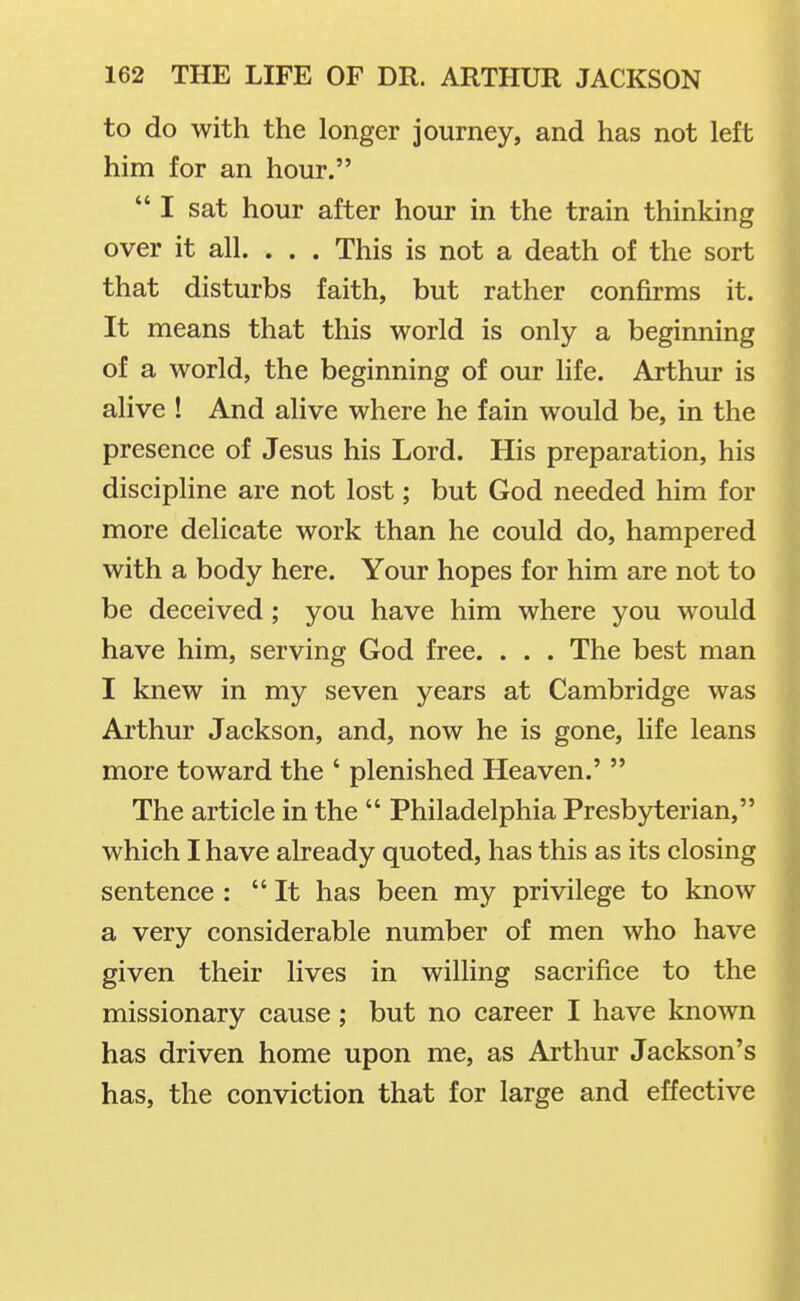 to do with the longer journey, and has not left him for an hour. I sat hour after hour in the train thinking over it all. . . . This is not a death of the sort that disturbs faith, but rather confirms it. It means that this world is only a beginning of a world, the beginning of our life. Arthur is alive ! And alive where he fain would be, in the presence of Jesus his Lord. His preparation, his discipline are not lost; but God needed him for more delicate work than he could do, hampered with a body here. Your hopes for him are not to be deceived; you have him where you would have him, serving God free. . . . The best man I knew in my seven years at Cambridge was Arthur Jackson, and, now he is gone, life leans more toward the ' plenished Heaven.'  The article in the  Philadelphia Presbyterian, which I have already quoted, has this as its closing sentence : It has been my privilege to know a very considerable number of men who have given their lives in willing sacrifice to the missionary cause; but no career I have known has driven home upon me, as Arthur Jackson's has, the conviction that for large and effective