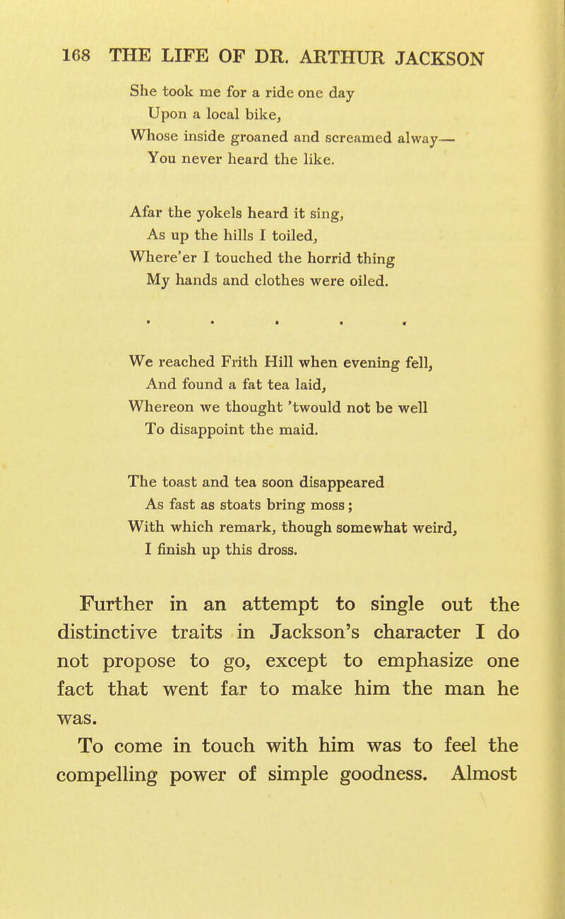 She took me for a ride one day Upon a local bike, Whose inside groaned and screamed alway— You never heard the like. Afar the yokels heard it sing, As up the hills I toiled. Where'er I touched the horrid thing My hands and clothes were oiled. We reached Frith Hill when evening fell, And found a fat tea laid. Whereon we thought 'twould not be well To disappoint the maid. The toast and tea soon disappeared As fast as stoats bring moss; With which remark, though somewhat weird, I finish up this dross. Further in an attempt to single out the distinctive traits in Jackson's character I do not propose to go, except to emphasize one fact that went far to make him the man he was. To come in touch with him was to feel the compelling power of simple goodness. Almost