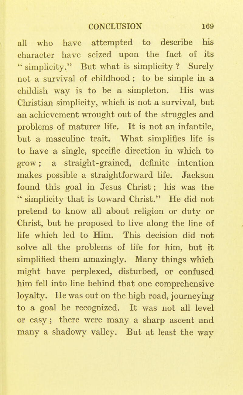all who have attempted to describe his character have seized upon the fact of its  simplicity. But what is simplicity ? Surely not a survival of childhood; to be simple in a childish way is to be a simpleton. His was Christian simplicity, which is not a survival, but an achievement wrought out of the struggles and problems of maturer life. It is not an infantile, but a masculine trait. What simplifies life is to have a single, specific direction in which to grow; a straight-grained, definite intention makes possible a straightforward life. Jackson found this goal in Jesus Christ; his was the  simplicity that is toward Christ. He did not pretend to know all about religion or duty or Christ, but he proposed to live along the line of life which led to Him. This decision did not solve all the problems of life for him, but it simplified them amazingly. Many things which might have perplexed, disturbed, or confused him fell into line behind that one comprehensive loyalty. He was out on the high road, journeying to a goal he recognized. It was not all level or easy; there were many a sharp ascent and many a shadowy valley. But at least the way