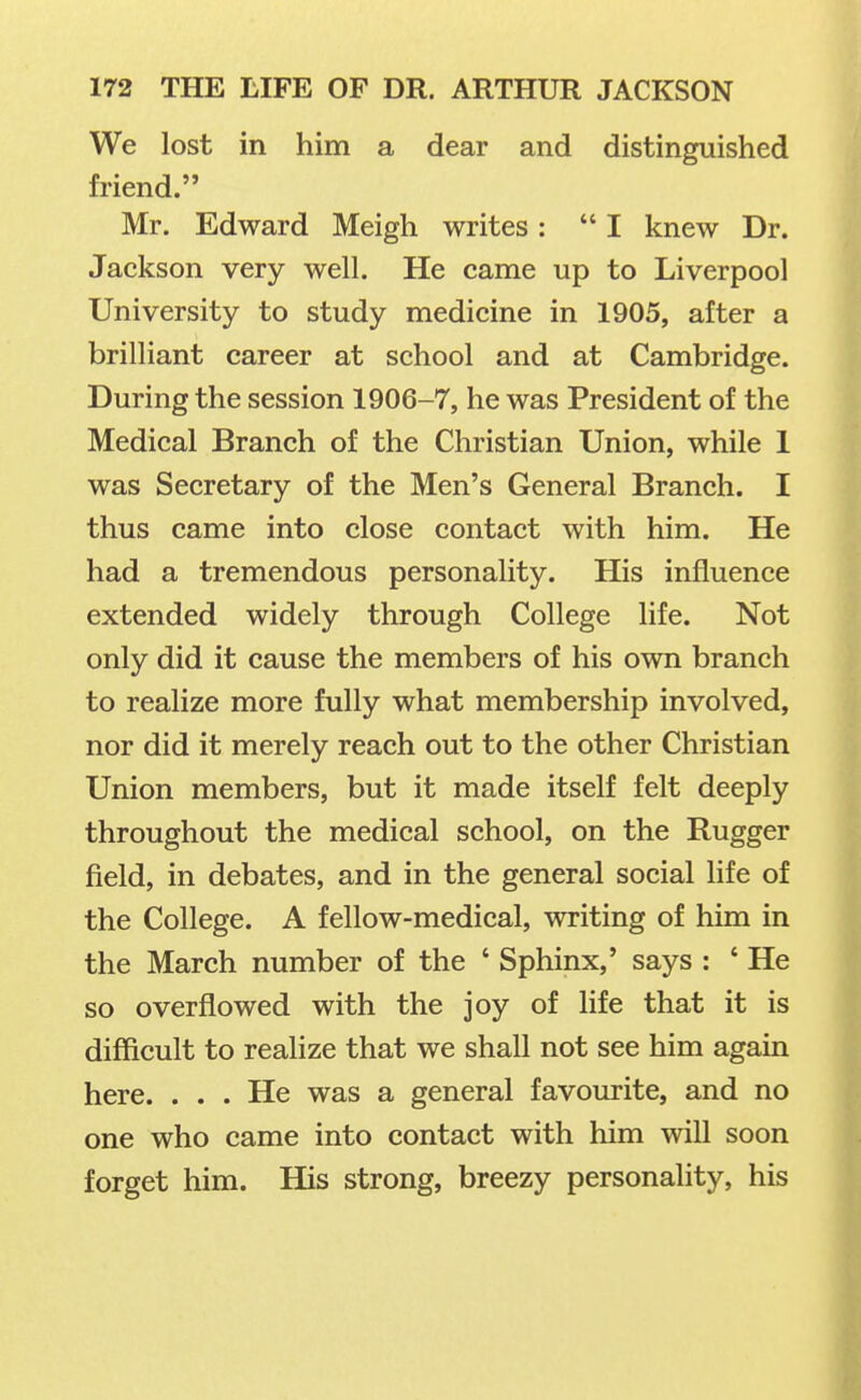 We lost in him a dear and distinguished friend. Mr. Edward Meigh writes :  I knew Dr. Jackson very well. He came up to Liverpool University to study medicine in 1905, alter a brilliant career at school and at Cambridge. During the session 1906-7, he was President of the Medical Branch of the Christian Union, while 1 was Secretary of the Men's General Branch. I thus came into close contact with him. He had a tremendous personality. His influence extended widely through College life. Not only did it cause the members of his own branch to realize more fully what membership involved, nor did it merely reach out to the other Christian Union members, but it made itself felt deeply throughout the medical school, on the Rugger field, in debates, and in the general social life of the College. A fellow-medical, writing of him in the March number of the ' Sphinx,' says : ' He so overflowed with the joy of life that it is difficult to realize that we shall not see him again here. ... He was a general favourite, and no one who came into contact with him will soon forget him. His strong, breezy personality, his