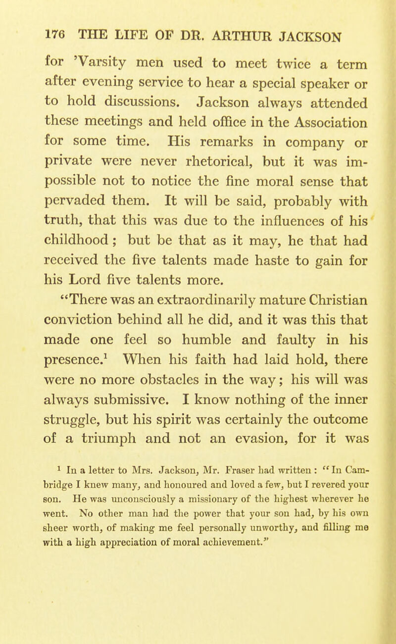 for 'Varsity men used to meet twice a term after evening service to hear a special speaker or to hold discussions. Jackson always attended these meetings and held office in the Association for some time. His remarks in company or private were never rhetorical, but it was im- possible not to notice the fine moral sense that pervaded them. It will be said, probably with truth, that this was due to the influences of his childhood; but be that as it may, he that had received the five talents made haste to gain for his Lord five talents more. There was an extraordinarily mature Christian conviction behind all he did, and it was this that made one feel so humble and faulty in his presence.^ Wlien his faith had laid hold, there were no more obstacles in the way; his will was always submissive. I know nothing of the inner struggle, but his spirit was certainly the outcome of a triumph and not an evasion, for it was 1 In a letter to Mrs. Jackson, Mr. Fraser had written : In Cam- bridge I knew many, and honoured and loved a few, but I revered your son. He was miconsciougly a missionary of the highest wherever he went. No other man had the power that your son had, by his own sheer worth, of making me feel personally unworthy, and filling me with a high appreciation of moral achievement.