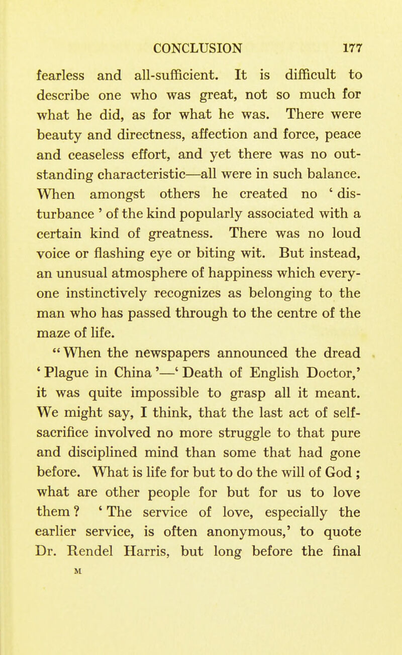 fearless and all-sufficient. It is difficult to describe one who was great, not so much for what he did, as for what he was. There were beauty and directness, affection and force, peace and ceaseless effort, and yet there was no out- standing characteristic—all were in such balance. When amongst others he created no ' dis- turbance ' of the kind popularly associated with a certain kind of greatness. There was no loud voice or flashing eye or biting wit. But instead, an unusual atmosphere of happiness which every- one instinctively recognizes as belonging to the man who has passed through to the centre of the maze of life. When the newspapers announced the dread ' Plague in China '—' Death of English Doctor,' it was quite impossible to grasp all it meant. We might say, I think, that the last act of self- sacrifice involved no more struggle to that pure and disciplined mind than some that had gone before. What is life for but to do the will of God ; what are other people for but for us to love them ? ' The service of love, especially the earlier service, is often anonymous,' to quote Dr. Rendel Harris, but long before the final M