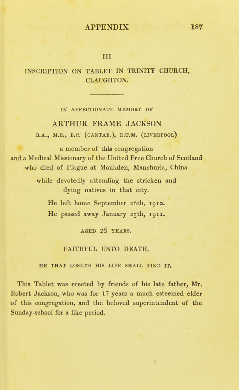 III INSCRIPTION ON TABLET IN TRINITY CHURCH, CLAUGHTON. IN AFFECTIONATE MEMORY OF ARTHUR FRAME JACKSON B.A., M.B., B.C. (CANTAB.), D.T.M. (LIVERPOOL) a member of this congregation and a Medical Missionary of the United Free Church of Scotland who died of Plague at Moukden, Manchuria, China while devotedly attending the stricken and dying natives in that city. He left home September 26th, 1910. He passed away January 25th, igii, AGED 26 YEARS. FAITHFUL UNTO DEATH. HE THAT LOSETH HIS LIFE SHALL FIND IT. This Tablet was erected by friends of his late father, Mr. Robert Jackson, who was for 17 years a much esteemed elder of this congregation, and the beloved superintendent of the Sunday-school for a like period. r