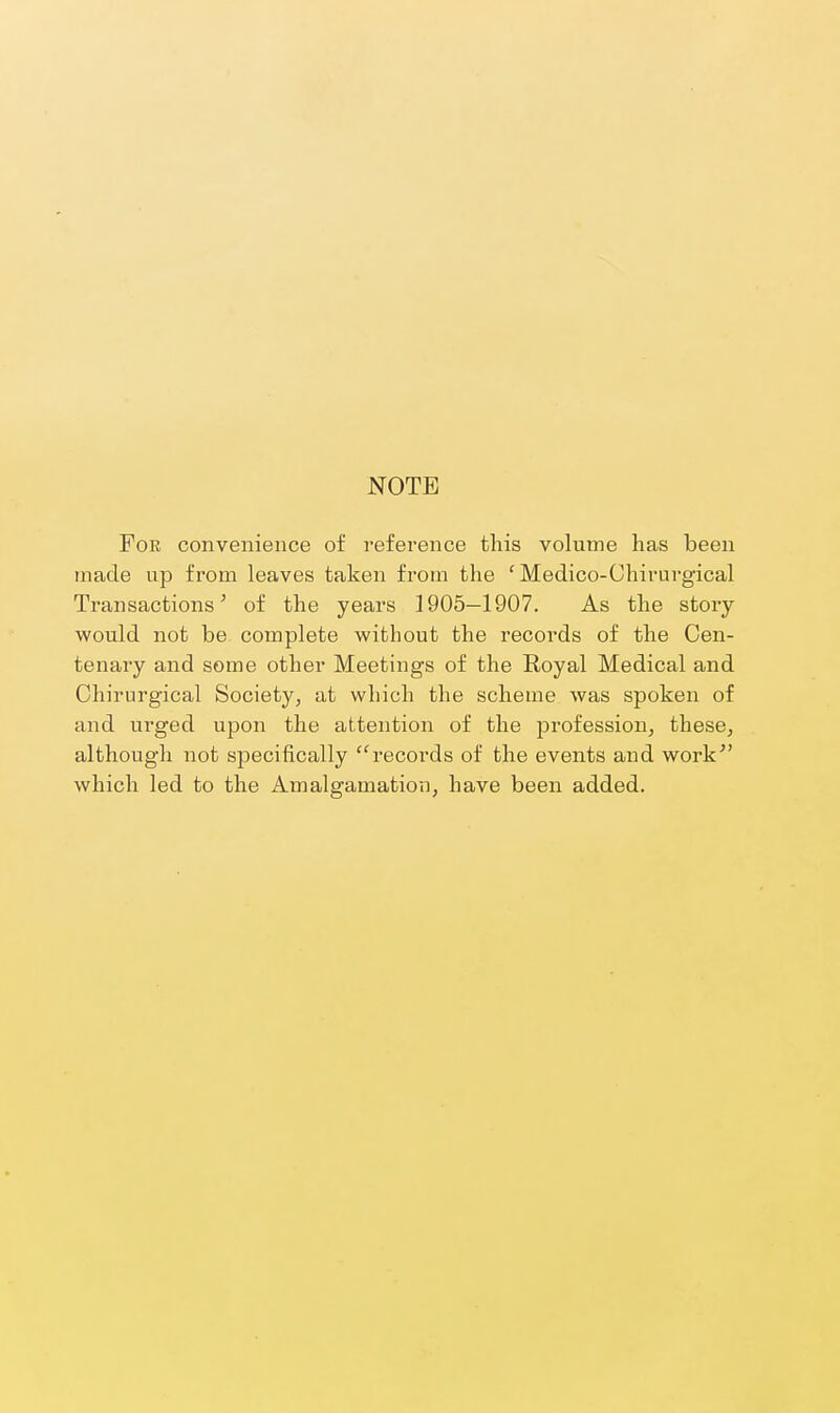 NOTE For convenience of reference this volume has been made up from leaves taken from the ' Medico-Chirurgical Transactions^ of the years 1905—1907. As the story- would not be complete without the records of the Cen- tenary and some other Meetings of the Royal Medical and Chirurgical Society, at which the scheme was spoken of and urged upon the attention of the profession, these, although not specifically records of the events and work'' which led to the Amalgamation, have been added.