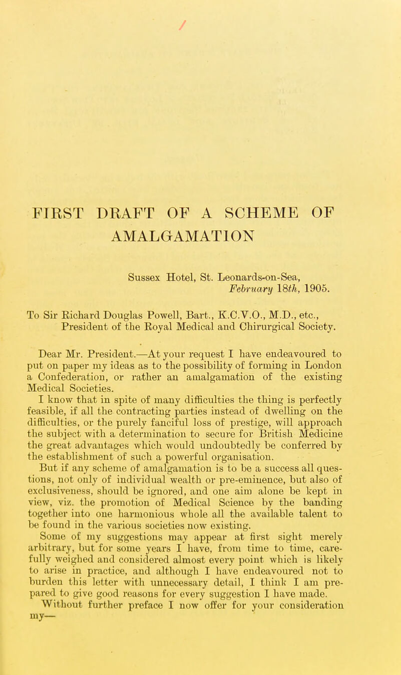 / FIRST DRAFT OF A SCHEME OF AMALGAMATION Sussex Hotel, St. Leonards-on-Sea, February ISth, 1906. To Sir Eichard Douglas Powell, Bart., K.C.V.O., M.D., etc., President of the Eoyal Medical and Chirurgical Society. Dear Mr. President.—At your request I have endeavoured to put on paper my ideas as to the possibility of forming in London a Confederation, or rather an amalgamation of the existing Medical Societies. I know that in spite of many difficulties the thing is perfectly feasible, if all the contracting parties instead of dwelling on the difficulties, or the purely fanciful loss of prestige, will approach the subject with a determination to secure for British Medicine the great advantages which would undoubtedly be conferred by the establishment of such a powerful organisation. But if any scheme of amalgamation is to be a success all ques- tions, not only of individual wealth or pre-eminence, but also of exclusiveness, should be ignored, and one aim alone be kept in view, viz. the promotion of Medical Science by the banding together into one harmonious whole all the available talent to be found in the various societies now existing. Some of my suggestions may appear at first sight merely arbitrary, but for some years I have, from time to time, care- fully weighed and considered almost every point which is likely to arise in practice, and although I have endeavoured not to burden this letter with unnecessary detail, I think I am pre- pared to give good reasons for every suggestion I have made. Without further preface I now offer for your consideration my—