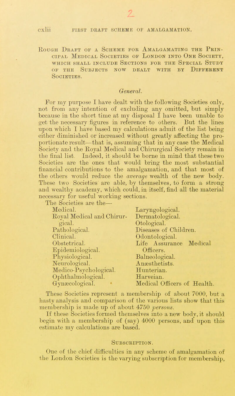 Cxlii JTIRST DRAFT SCHEME Ol<' AMALGAMATION. Rough Draft of a Scheme for Amalgamating the Prin- cipal Medical Societies of London into One Society, WHICH SHALL INCLUDE SECTIONS FOR THE SPECIAL StUDY of THE Subjects now dealt with by Different Societies. General. For my purpose I have dealt witli the following Societies only, not from any intention of excluding any omitted, but simply because in the short time at my disposal I have been unable to get the necessary figures in reference to others. But the lines upon which I have based my calculations admit of the list being either diminished or increased without greatly affecting the pro- portionate result—that is, assuming that in any case the Medical Society and the Eoyal Medical and Chirurgical Society remain in the final list. Indeed, it should be borne in mind that these two Societies are the ones that would bring the most substantial financial contributions to the amalgamation, and that most of the others would reduce the average wealth of the new body. These two Societies are able, by themselves, to form a strong and wealthy academy, which could, in itself, find all the material necessary for useful working sections. The Societies are the— Medical. Laryngological. Royal Medical and Chirur- Dermatological. gical. Otological. Pathological. Diseases of Children. Clinical. Odontological. Obstetrical. Life Assurance Medical Epidemiological. Officers. Physiological. Balneological. Neurological. Anaesthetists. Medico-Psychological. Hunterian. Ophthalmological. Harveian. Gynaecological. » Medical Officers of Health. These Societies represent a membership of about 7000, but a hasty analysis and comparison of the various lists show that this membership is made up of about 4750 persons. If these Societies formed themselves into a new body, it should begin with a membership of (say) 4000 persons, and upon this estimate my calculations are based. Subscription. One of the chief difficulties in any scheme of amalgamation of the London Societies is the varying subscription for membership.