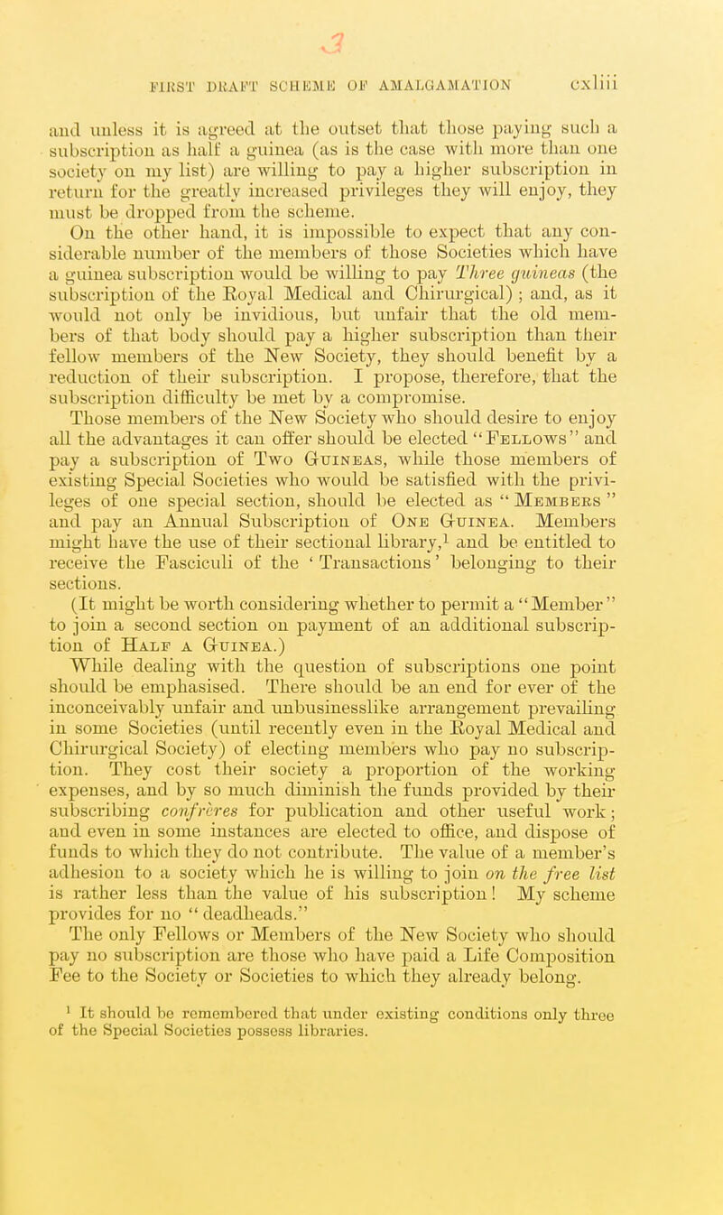 aud unless it is aoTeed at the outset that those paying- such a subscriptiou as half a g-uiuea (as is the case with more than oue society on my list) are willing to pay a higher subscription in return for the greatly increased privileges they will enjoy, they must be dropped from the scheme. On the other hand, it is impossible to expect that any con- siderable number of the members of those Societies which have a guinea subscription would be willing to pay Three guineas (the subscriptiou of the Eoyal Medical and Chirurgical) ; and, as it would not only be invidious, but vmfair that the old mem- bers of that body should pay a higher subscription than their fellow members of the New Society, they should benefit by a reduction of their subscription. I propose, therefore, that the subscription difficulty be met by a compromise. Those members of the New Society who should desii'e to enjoy all the advantages it can offer should be elected Fellows and pay a subscription of Two Guineas, while those members of existing Special Societies who would be satisfied with the privi- leges of one special section, should be elected as Members and pay an Annual Subscription of One Gtuinea. Members might have the use of their sectional library,^ and be entitled to receive the Fasciculi of the ' Transactions' belonging to their sections. (It might be worth considering whether to permit a Member to join a second section on payment of an additional subscrip- tion of Half a G-uinba.) While dealing with the question of subscriptions oue point should be emphasised. There should be an end for ever of the inconceivably unfair and unbusinesslike arrangement prevailing in some Societies (until recently even in the Royal Medical aud Chirurgical Society) of electing members who pay no subscrip- tion. They cost their society a proportion of the Avorking expenses, and by so much diminish the funds provided by their subscribing confreres for publication and other useful work; and even in some instances are elected to office, aud dispose of funds to which they do not contribute. The value of a member's adhesion to a society which he is willing to join on the free list is rather less than the value of his subscription! My scheme provides for no deadheads. The only Fellows or Members of the New Society who should pay no subscription are those who have paid a Life Composition Fee to the Society or Societies to which they already belong. ' It should bo rcraembcrod that under existing conditions only throe of the Special Societies possess libraries.