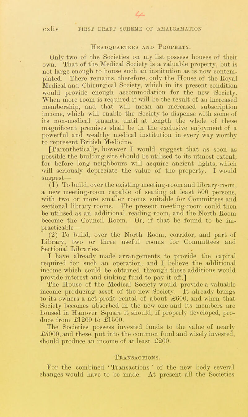 4^ Cxliv FIBST DltAFT SCHEMJi 01' AMALGAMATION Headquarters and Property. Only two of the Societies ou my list possess liouses of their own. That of the Medical Society is a valuable property, but is not large enough to house such an institution as is now contem- plated. There remains, therefore, only the House of the Eoyal Medical and Chirurgical Society, which in its present condition would provide enough accommodation for the new Society. When more room is required it will be the result of an increased membership, and that will mean an increased subscription income, which will enable the Society to dispense with some of its non-medical tenants, until at length the whole of these magnificent premises shall be in the exclusive enjoyment of a powerful and wealthy medical institution in every way worthy to represent British Medicine. [Parenthetically, however, I would suggest that as soon as possible the building site should be utilised to its utmost extent, for before long neighbours will acquire ancient lights, which will seriously depreciate the value of the property. I would sviggest— (1) To build, over the existing meeting-room and library-room, a new meeting-room capable of seating at least 500 persons, with two or more smaller rooms suitable for Committees and sectional library-rooms. The present meeting-room could then be utilised as an additional reading-room, and the North Eoom become the Council Eoom. Or, if that be found to be im- practicable— (2) To build, over the North Eoom, corridor, and part of Library, two or three useful rooms for Committees and Sectional Libraries. I have already made arrangements to provide the capital required for such an operation, and I believe the additional income which could be obtained through these additions would provide interest and sinking fund to pay it off.] The House of the Medical Society would provide a valuable income producing asset of the new Society. It already brings to its owners a net profit rental of about ^6600, and when that Society becomes absorbed in the new one and its members are housed in Hanover Square it shoiild, if properly developed, pro- duce from ^1200 to ^1500. The Societies possess invested funds to the value of nearly .£5000, and these, put into the common fund and wisely invested, should produce an income of at least £200. Transactions. For the combined ' Transactions ' of the new body several changes would have to be made. At pi-esent all the Societies