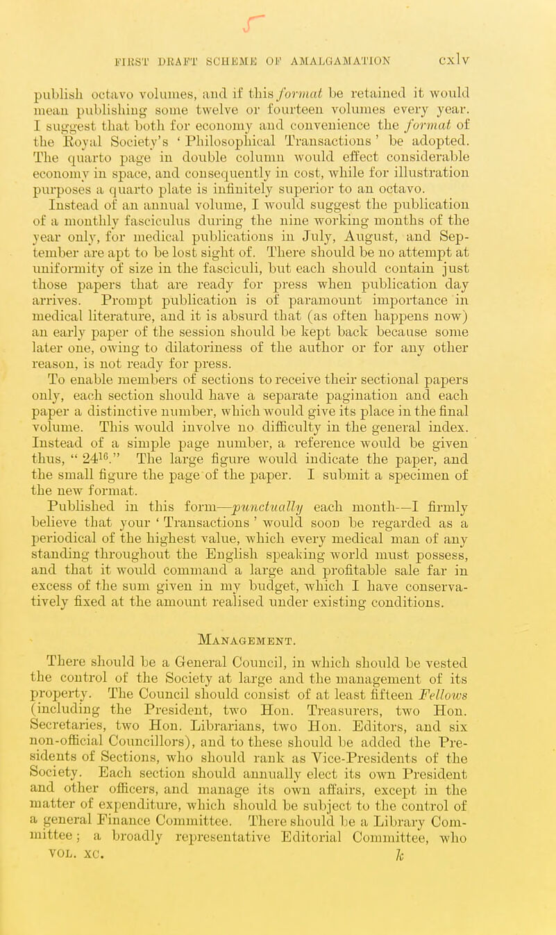 r FIKST DRAFT SCHliMJS OF AMALGAMATION Cxlv publish octavo voluiues, and if this format be retained it would mean publishing some twelve or fourteen volumes every year. I suggest that both for economy and convenience the format of the Eoyal Society's ' Philosophical Transactions ' be adopted. The quarto page in double column would effect considerable economy in space, and consequently in cost, while for illustration purposes a quarto plate is infinitely superior to an octavo. Instead of an annual volume, I would suggest the publication of a monthly fasciculus during the nine woi'king months of the year only, for medical publications in July, August, and Sep- tember are apt to be lost sight of. There should be no attempt at nniforniity of size in the fasciculi, but each should contain just those papers that are ready for press when publication day arrives. Prompt publication is of paramount importance in medical literature, and it is absurd that (as often happens now) an early paper of the session should be kept back because some later one, owing to dilatoriness of the author or for any other reason, is not ready for press. To enable members of sections to receive their sectional papers only, each section should have a separate pagination and each paper a distinctive number, which would give its place in the final volume. This would involve no diflficulty in the general index. Instead of a simple page number, a reference would be given thus,  24^''. The large figure would indicate the paper, and the small figure the page of the paper. I submit a specimen of the new format. Published in this form—punctually each month—I firmly believe that your ' Transactions ' would soon be regarded as a periodical of the highest value, which every medical man of any standing throughout the English speaking world must possess, and that it would command a large and profitable sale far in excess of the sum given in my budget, which I have conserva- tively fixed at the amount realised under existing conditions. Management. There should be a General Council, in which should be vested the control of the Society at large and the management of its property. The Council should consist of at least fifteen Fellows (including the President, two Hon. Treasurers, two Hon. Secretaries, two Hon. Librarians, two Hon. Editors, and six non-ofiicial Councillors), and to these should be added the Pre- sidents of Sections, who should rank as Vice-Presidents of the Society. Each section should annually elect its own President and other ofiicers, and manage its own affairs, except in the matter of expenditure, which should be subject to the control of a general Finance Committee. There should be a Library Com- mittee ; a broadly representative Editorial Committee, who VOL. xc. /c