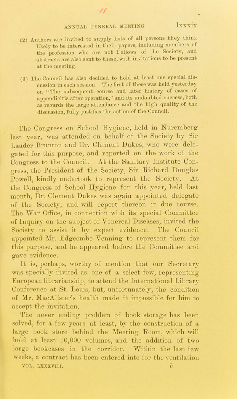 ANNUAL GENERAL MEETING Ixxxix (2) Aiithoi-s are invited to supply lists of all persons they think likely to be interested in their papers, including members of the profession who are not Fellows of the Society, and abstracts are also sent to these, with invitations to be present at the meeting. (3) The Council has also decided to hold at least one special dis- cussion in each session. The first of these was held yesterday on The subsequent course and later history of cases of appendicitis after operation, and its undoubted success, both as regards the large attendance and the high quality of the discussion, fully justifies the action of the Council. The Congress on School Hygiene, held in Nuremberg last year, was attended on behalf of the Society by Sir Lauder Brunton and Dr. Clement Dukes, who were dele- gated for this purpose, and reported on the work of the Congress to the Council. At the Sanitary Institute Con- gress, the President of the Society, Sir Eichard Douglas Powell, kindly undertook to represent the Society. At the Congress of School Hygiene for this year, held last month. Dr. Clement Dukes was again appointed delegate of the Society, and will re23ort thereon in due course. The War Office, in connection Avith its special Committee of Inquiry on the subject of Yenereal Diseases, invited the Society to assist it by expert evidence. The Council appointed Mr. Edgcombe Venning' to represent them for this purpose, and he appeared before the Committee and gave evidence. It is, perhaps, worthy of mention that our Secretary was specially invited as one of a select few, representing* European librarianship, to attend the International Library Conference at St. Louis, but, unfortunatelj^, the condition of Mr. MacAlister's health made it impossible for him to accept the invitation. The never ending problem of book storage has been solved, for a few years at least, by the construction of a large book store behind the Meeting Room, which will hold at least 10,000 volumes, and the addition of two large bookcases in the corridor. Within the last few weeks, a contract has been entered into for the ventilation VOL. LXXXVIII. h