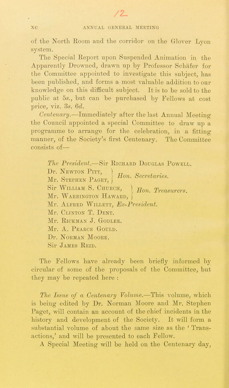 /2- XC ANNUAL OENEEAL MEETING of tlie Nortli Room and the corridor on the Grlover Lyon system. The Special Report upon Suspended Animation in the Apparently Drowned, drawn up by Professor Schafer for the Committee appointed to investigate this subject, has been published, and forms a most valuable addition to our knowledge on this diflScult su.bject. It is to be sold to the public at 5s., but can be pui'chased by Fellows at cost price, viz. Ss. Qd. Centenary.—Immediately after the last Annual Meeting the Council appointed a special Committee to draw up a programme to arrange for the celebration, in a fitting manner, of the Society's first Centenary. The Committee consists of— The President.—Sir Richard Douglas Pow^ell. Dr. Newton Pitt, ] ci , • c T. f iion. oecretane.^. Mr. Stephen Paget, j Sir William S. Chuech, | Treasurers. Mr. Warrington Haward, ] Mr. Alfred Willett, Ex-President. Mr. Clinton T. Dent. Mr. RiCKMAN J. GODLEE. Mr. A. PeARCE GrOULD. Dr. JSTOEMAN MoORB. Sir James Reid. The Fellows have already been briefly informed by circular of some of the proposals of the Committee, but they may be repeated here : The Issue of a Centenary Vohime.—This volume, Avhich is being edited by Dr. Norman Moore and Mr. Stephen Paget, will contain an account of the chief incidents in the history and development of the Society. It wnll form a substantial volume of about the same size as the ' Trans- actions,' and will be presented to each Fellow. A Special Meeting will be held on the Centenary day,