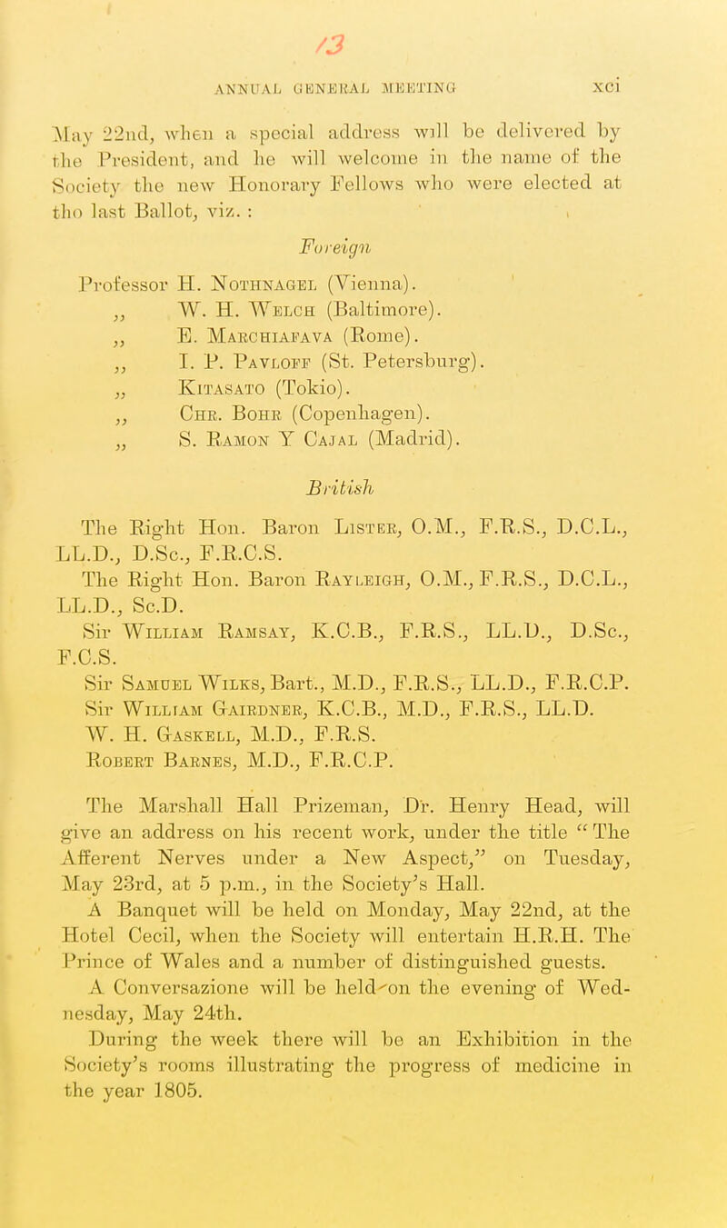 i /3 ANNUAL OKNKHAL MEETING Xci May 22ud, when a special address wjll be deHvered by the President, and he will welcome in the name of the Society the new Honorary Fellows who were elected at tho last Ballotj vi/. : , 'Foreign Professor H. Nothnagel (Vienna). „ W. H. Welch (Baltimore). „ E. Marchiafava (Rome). „ I. P. Pavlopf (St. Petersburg). „ KiTASATO (Tokio). „ Chr. Bohr (Copenhagen). „ S. Ramon Y Cajal (Madrid). British The Right Hon. Baron Lister, O.M., F.R.S., D.C.L., LL.D., D.Sc, P.R.C.S. The Right Hon. Baron Rayleigh, 0.M.,F.R.S., D.C.L., LL.D., Sc.D. Sir William Ramsay, K.C.B., F.R.S., LL.U., D.Sc, F.C.S. Sir Samuel WiLKS, Bart., M.D., F.R.S., LL.D., F.R.C.P. Sir William Gairdner, K.C.B., M.D., F.R.S., LL.D. W. H. Gaskell, M.D., F.R.S. Robert Barnes, M.D., F.R.C.P. The Marshall Hall Prizeman, Dr. Henry Head, will give an address on his recent work, under the title  The Afferent Nerves under a New Aspect, on Tuesday, May 23rd, at 5 p.m., in the Society's Hall. A Banquet will be held on Monday, May 22nd, at the Hotel Cecil, when the Society will entei'tain H.R.H. The Prince of Wales and a number of distinguished guests. A Conversazione will be held^on the evenina; of Wed- nesday, May 24th. During the week there will be an Exhibition in the Society's rooms illustrating the progress of medicine in the year 1805.