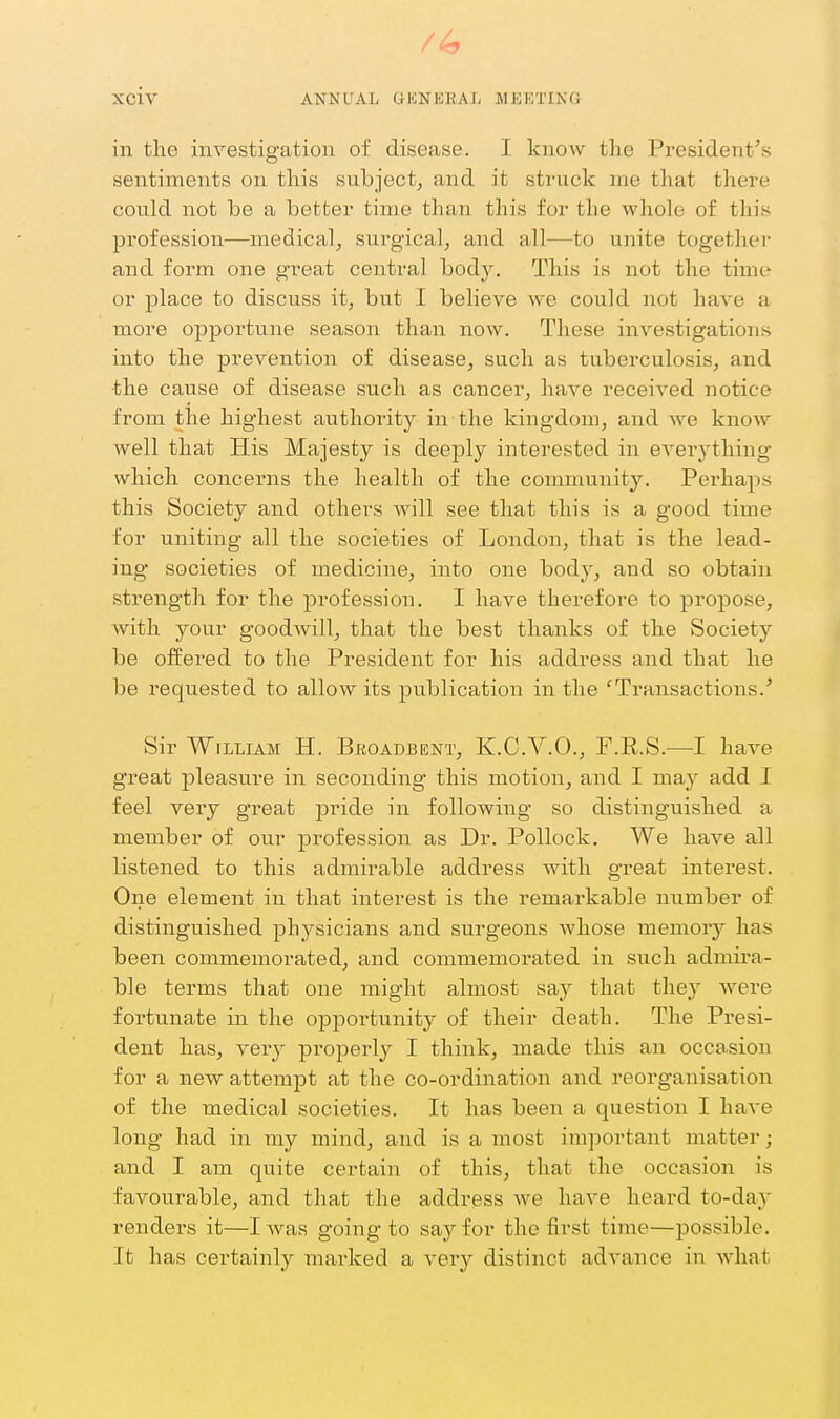 /4 Xciv ANNUAL GUNERAL MEETING in tlio investia:ation of disease. I know tlie President's sentiments on this subject, and it struck ine tliat there could not be a better time than this for the whole of this profession—medical, surgical, and all—to unite together and foi'm one great central body. This is not the time or place to discuss it, but I believe we could not have a more opportune season than now. These investigations into the prevention of disease, such as tuberculosis, and the cause of disease such as cancer, have received notice from the highest authority in the kingdom, and we know well that His Majesty is deeply interested in OA^ei-ything which concerns the health of the community. Perhaps this Society and others will see that this is a good time for uniting all the societies of London, that is the lead- ing* societies of medicine, into one body, and so obtain strength for the profession. I have therefore to propose, with your goodwill, that the best thanks of the Society be offered to the President for his address and that he be requested to allow its publication in the 'Transactions.' Sir William H. Bkoadbent, K.C.V.O., F.E.S.—I have great pleasure in seconding this motion, and I may add I feel very great pride in following so distinguished a member of our profession as Dr. Pollock. We have all listened to this admirable address with great interest. One element in that interest is the remarkable number of distinguished physicians and surgeons whose memory has been commemorated, and commemorated in such admira- ble terms that one might almost say that they were fortunate in the opportunity of their death. The Pi'esi- dent has, very properly'- I think, made this an occasion for a new attempt at the co-ordination and reorganisation of the medical societies. It has been a question I have long had in my mind, and is a most important matter; and I am quite certain of this, that the occasion is favourable, and that the address Ave have heard to-day renders it—I Avas going to saj'^for the first time—possible. It has certainly marked a very distinct advance in what
