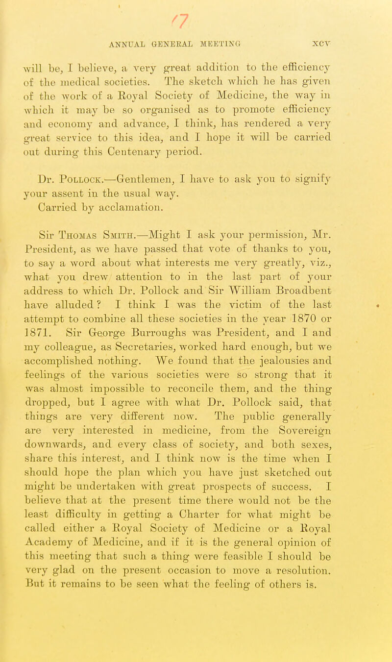 ANNUAL GENERAL MEETING XCV will be, I believe, a very great addition to the efficiency of the medical societies. The sketch which he has given of the work of a Royal Society of Medicine, the way in which it may be so organised as to promote efficiency and economy and advance, I think, has rendered a very great service to this idea, and I. hope it will be carried out during this Centenary period. Dr. Pollock.—Gentlemen, I have to ask you to signify your assent in the usual way. Carried by acclamation. Sir Thomas Smith.—Might I ask joiiv permission, Mr. President, as Ave have passed that vote of thanks to you, to say a word about what interests me very greatly, viz., what you drew attention to in the last part of your address to which Dr. Pollock and Sir William Broadbent have alluded ? I think I was the victim of the last attempt to combine all these societies in the year 1870 or 1871. Sir Greorge Burroughs was President, and I and my colleagu.e, as Secretaries, worked hard enough, but we accomplished nothing. We found that the jealousies and feelings of the various societies were so strong that it was almost impossible to reconcile them, and the thing- dropped, but I agree with what Dr. Pollock said, that things are very different now. The public generally are very interested in medicine, from the Sovereign downwards, and every class of society, and both sexes, share this interest, and I think now is the time when I should hope the plan which you have just sketched out might be undertaken with great prospects of success. I believe that at the present time there would not be the least difficulty in getting a Charter for what might be called either a Royal Society of Medicine or a Royal Academy of Medicine, and if it is the general opinion of this meeting that such a thing were feasible I should be very glad on the present occasion to move a resolution. But it remains to be seen what the feeling of others is.