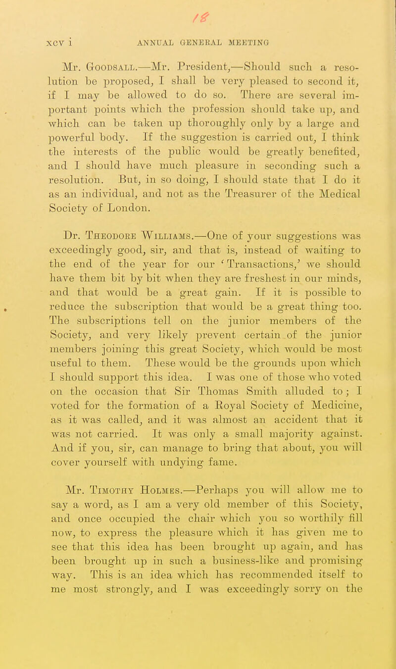 Mr. GooDSALL.—Mr. President,—Should such a reso- lution be proposed, I shall be very pleased to second it, if I may be allowed to do so. Thei'e are several im- portant points which the pi'ofession should take up, and which can be taken up thoroughly only by a large and powerful body. If the suggestion is carried out, I think the interests of the public would be greatly benefited, and I should have much pleasure in seconding such a resolution. But, in so doing, I should state that I do it as an individual, and not as the Treasurer of the Medical Society of London. Dr. Theodore Williams.—One of your suggestions was exceedingly good, sir, and that is, instead of waiting to the end of the year for our ' Transactions,' we should have them bit by bit when they are freshest in our minds, and that would be a great gain. If it is possible to reduce the subscription that would be a great thing too. The subscriptions tell on the junior members of the Society, and very likely prevent certain of the junior members joining this great Society, which would be most useful to them. These Avould be the grounds upon which I should support this idea. I was one of those who voted on the occasion that Sir Thomas Smith alluded to; I voted for the formation of a Royal Societj'^ of Medicine, as it was called, and it was almost an accident that it was not carried. It was only a small majority against. And if you, sir, can manage to bring that about, you will cover yourself with undying fame. Mr. Timothy Holmes.—Perhaps you will allow me to say a word, as I am a very old member of this Society, and once occupied the chair which you so worthily fill now, to express the pleasure which it has given me to see that this idea has been brought up again, and has been brought up in such a btisiness-like and promising- way. This is an idea which has recommended itself to me most strongly, and I was exceedingly sorry on the