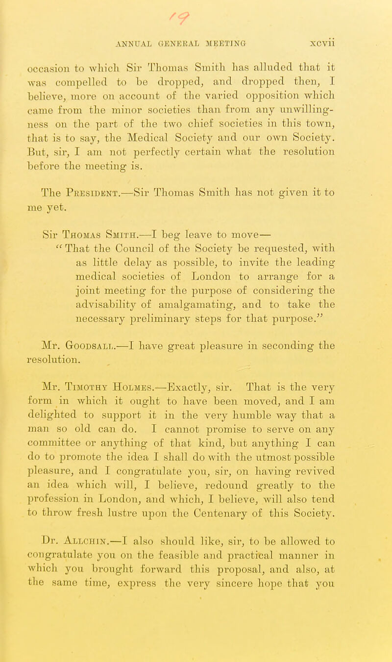 '9 ANNUAL GENERAL MEETING XCvii occasion to which Sir Thomas Smith has alluded that it was compelled to be dropped, and dropped then, I believe, more on account of the varied opposition which came from the minor societies than from any unwilling- ness on the part of the two chief societies in this town, that is to say, the Medical Society and our own Society. But, sir, I am not perfectly certain what the resolution before the meeting is. The President.—Sir Thomas Smith has not given it to me yet. Sir Thomas Smith.—I beg leave to move—  That the Council of the Society be requested, with as little delay as possible, to invite the leading- medical societies of London to arrange for a joint meeting for the purpose of considering the advisability of amalgamating, and to take the necessai-y preliminary steps for that purpose. Mr. GoODSALL.—I have great pleasure in seconding the resolution. Mr. Timothy Holmes.—Exactly, sir. That is the very form in which it ought to have been moved, and I am delighted to support it in the very humble way that a man so old can do. I cannot promise to serve on any committee or anything of that kind, but anything I can do to promote the idea I shall do with the utmost possible pleasure, and I congratulate you, sir, on having revived an idea which will, I believe, redound greatly to the profession in London, and which, I believe, will also tend to throw fresh lustre upon the Centenary of this Society. Dr. Allchin.—I also should like, sir, to be allowed to congratulate you on the feasible and practical manner in which you brought forward this proposal, and also, at the same time, express the very sincere hope that you