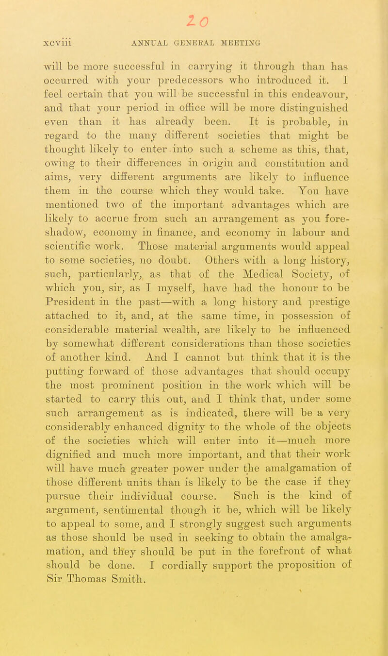 to XCviii ANNUAL GENEKAl. MKETING will be more successful in carrying it through than has occurred with your predecessors who introduced it. I feel certain that you will be successful in this endeavour, and that your period in office will be more distinguished even than it has already been. It is probable, in regard to the many different societies that might bo thought likely to enter , into such a scheme as this, that, owing to their differences in origin and constitution and aims, very different arguments are likely to influence them in the course which they Avould take. You have mentioned two of the important advantages which are likely to accrue from such an arrangement as you fore- shadow, economy in finance, and economy in labour and scientific work. Those material arguments would appeal to some societies, no doubt. Others with a long history, such, particularly, as that of the Medical Society, of which you, sir, as I myself, have had the honour to be President in the past—with a long history and prestige attached to it, and, at the same time, in possession of considerable material wealth, are likely to be influenced by somewhat different considerations than those societies of another kind. And I cannot but think that it is the putting forward of those advantages that should occupy the most prominent position in the work which will be started to carry this out, and I think that, under some such arrangement as is indicated, there will be a very considerably enhanced dignity to the whole of the objects of the societies which will enter into it—much more dignified and much more important, and that their work will have much greater power under the amalgamation of those different units than is likely to be the case if the}' pursue their individual course. Such is the kind of argument, sentimental though it be, which will be likely to appeal to some, and I strongly suggest such arguments as those should be used in seeking to obtain the amalga- mation, and they should be put in the forefi'ont of what should be done. I cordially support the proposition of Sir Thomas Smith.