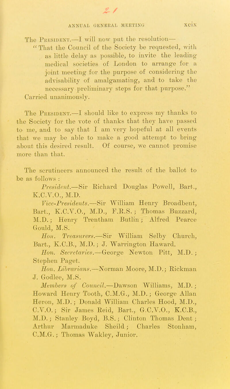 Z-/ ANNUAL GENEKA], MEETING Xcix The Pkksidknt.—I will now pat the resolution— That the Council of the Society be requested, with as little delay as possible, to invite the leading- medical societies of London to arrange for a joint meeting for the purpose of considering the advisability of amalgamating, and to take the necessary preliminary steps for that purpose. Carried unanimously. The President.—I should like to express my thanks to the Society for the vote of thanks that they have passed to me, and to say that I am very hopeful at all events that we may be able to make a good attempt to bring about this desired result. Of course, we cannot promise more than that. The scrutineers announced the result of the ballot to be as follows : President.—Sir Bichard Douglas Powell, Bart., K.C.V.O., M.D. Vice-Presidents.—Sir William Henry Broadbent, Bart., K.C.V.O., M.D., F.E.S. ; Thomas Buzzard, M.D.; Henry Trentham Butlin; Alfred Pearce Gould, M.S. Ho)i. Treasiirers.—Sir William Selby Church, Bart., K.C.B., M.D.; J. Warrington Haward. Hon. Secretaries.—George NeAvtoaa Pitt, M.D. ; Stephen Paget. Hon. Librarians.—Norman Moore, M.D.; Eickman J. Godlee, M.S. Members of Council.—DaAVSon Williams, M.D. ; Howard Henry Tooth, C.M.G., M.D.; George Allan Heron, M.D.; Donald William Charles Hood, M.D., C.V.O.; Sir James Eeid, Bart., G.C.V.O., K.C.B., M.D.; Stanley Boyd, B.S.; Clinton Thomas Dent ; Arthur Marmaduke Sheild; Charles Stonham, C.M.G.; Thomas Wakley, Junior,