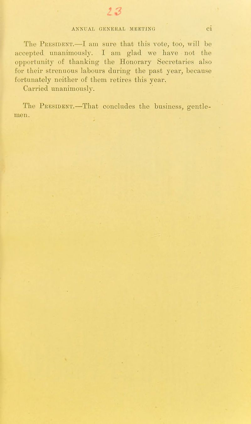 ANNUAL GENERAL MEETJNO ci The President.—I am sure that this vote, too, will be uccepted unanimously. I ara glad we have not the opportunit}^ of thanking the Honorary Secretaries also for their strenuous labours during the past year, because fortunately neither of them retires this year. Carried unanimously. The President.—That concludes the business, gentle- men.