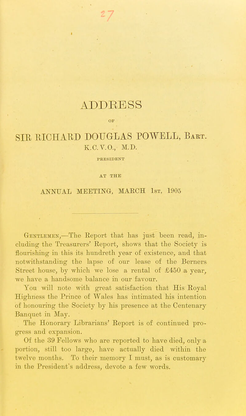 ADDEBSS OF SIE EICHAKD DOUGLAS POWELL, Bart. K.C.V.O., M.D. PBBSIDBNT AT THE Al^NUAL MEETINa, MAECH 1st, 1905 GentlembNj—The Report that has just been readj in- cluding the Treasurers' Report, shows that the Society is flourishing in this its hundreth year of existence, and that notwithstanding the lapse of our lease of the Berners Street house, by which we lose a rental of £450 a year^ we have a handsome balance in our favour. You will note with great satisfaction that His Royal Highness the Prince of Wales has intimated his intention of honouring the Society by his presence at the Centenary Banquet in May. The Honorary Librarians' Report is of continued pro- gress and expansion. Of the 39 Fellows who are reported to have died, only a portion, still too large, have actually died within the twelve months. To their memory I must, as is customary in the President's address, devote a few words.