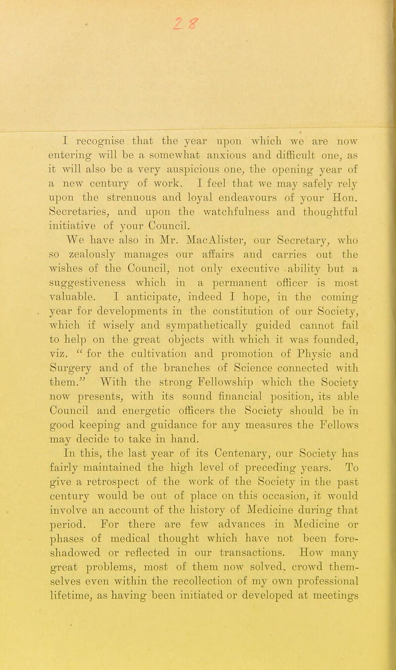 2 ^ I recognise that the year upon Avhicli we are now entering will be a somewhat anxious and difficult one, as it will also be a very auspicious one, the oj^ening year of a new century of work. I feel that we may safely rely upon the strenuous and loyal endeavours of your Hon. Secretaries, and upon the watchfulness and thoughtful initiative of your Council. We have also in Mr. MacAlister, our Secretary, Avho so zealously manages our affairs and carries out the wishes of the Council, not only executive -ability but a suggestiveness which in a permanent officer is most valuable. I anticipate, indeed I hope, in the coming- year for developments in the constitution of our Society, which if wisely and sympathetically guided cannot fail to help on the great objects with which it was founded, viz.  for the cultivation and promotion of Physic and Surgery and of the branches of Science connected with them. With the strong Fellowship which the Society now presents, with its sound financial j)osition, its able Council and energetic officers the Society should be in good keeping and guidance for any measures the Fellows may decide to take in hand. In this, the last year of its Centenary, our Society has fairly maintained the high level of preceding years. To give a retrospect of the work of the Society in the past century would be out of place on this occasion, it would involve an account of the history of Medicine during that period. For there are few advances in Medicine or phases of medical thought which have not been fore- shadowed or reflected in our transactions. How many great problems, most of them now solved. croAvd them- selves even within the recollection of my own professional lifetime, as having been initiated or developed at meetings