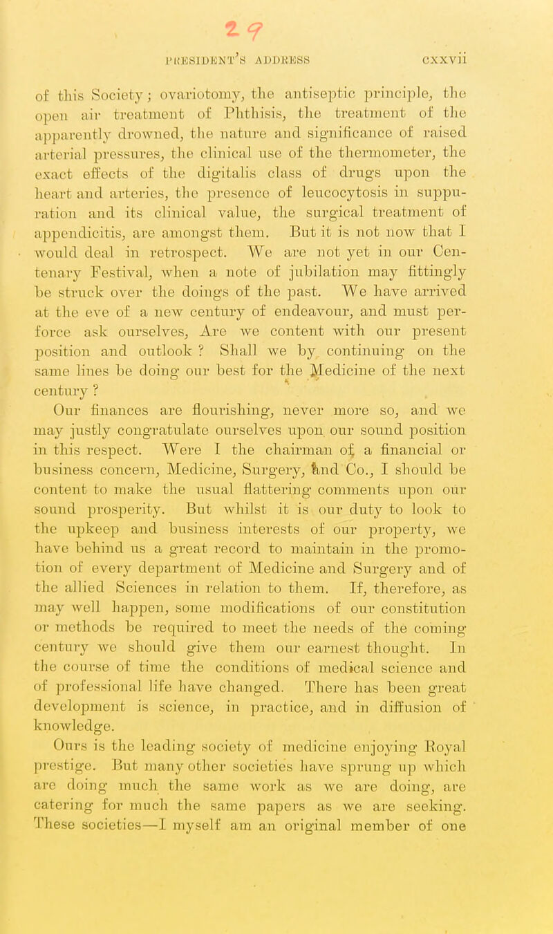2? PUESIDHNT^S ADDKESS CXXvii of this Society; ovaviotomyj the antiseptic lorinciplej the open air treatment of Phthisis, the treatment of the apparently drowned, the nature and significance of raised arterial pressures, the clinical use of the thermometer, the exact effects of the digitalis class of drugs upon the heart and ai-teries, the presence of leucocytosis in suppu- ration and its clinical value, the surgical treatment of appendicitis, are amongst them. But it is not now that I would deal in retrospect. We are not yet in our Cen- tenary Festival, when a note of jubilation may fittingly be struck over the doings of the past. We have arrived at the eve of a new century of endeavour, and must per- force ask ourselves, Are we content with our present position and outlook ? Shall we by continuing on the same lines be doing our best for the Jkledicine of the next century ? Our finances are flourishing, never moi'e so, and we may justly congratulate ourselves upon our sound position in this respect. Were I the chairman oi; a financial or business concern, Medicine, Surgery, tind Co., I should be content to make the usual flattering comments upon our sound prosperity. But whilst it is our duty to look to the upkeep and business interests of our property, we have behind us a great record to maintain in the promo- tion of every department of Medicine and Surgery and of the allied Sciences in relation to them. If, therefore, as may well happen, some modifications of our constitution or methods be required to meet the needs of the coming- century we should give them our earnest thought. In the course of time the conditions of medical science and of professional life have changed. There has been great development is science, in practice, and in diffusion of knowledge. Ouivs is the leading society of medicine enjoying Royal prestige. But many other societies have sprung up which arc doing much the same work as we are doing, are catering for much the same papers as we are seeking. These societies—I myself am an original member of one