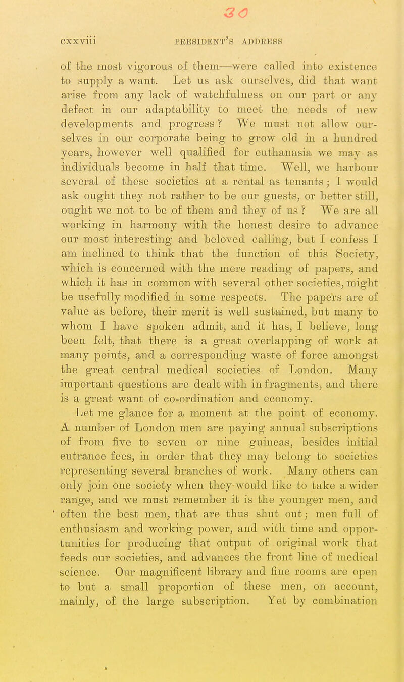 (3<0 cxxviii president's address of the most vigorous of them—were called into existence to supply a want. Let us ask ourselves, did that want arise from any lack of watchfulness on our part or any defect in our adaptability to meet the needs of new developments and progress ? We must not allow our- selves in our corporate being to grow old in a hundred yearSj however well qualified for euthanasia we may as individuals become in half that time. Well, Ave hai'bour several of these societies at a rental as tenants j I would ask oiight they not rather to be our guests, or better still, ought we not to be of them and they of us ? We are all working in harmony with the honest desire to advance our most interesting and beloved calling, but I confess I am inclined to think that the function of this Society'-, which is concerned with the mere reading of pajDcrs, and Avhich it has in common with several other societies, might be usefully modified in some respects. The papers are of value as before, their merit is Avell sustained, but many to whom I have spoken admit, and it has, I believe, long been felt, that there is a great overlapping of work at many points, and a corresponding waste of force amongst the great central medical societies of London. Many important questions are dealt with in fragments, and there is a great want of co-ordination and economy. Let me glance for a moment at the point of economy. A number of London men are paying annual subscriptions of from five to seven or nine guineas, besides initial entrance fees, in order that they may belong to societies rejDresenting several branches of work. Many others can only join one society when they-Avould like to take aAvider range, and Ave must remember it is the younger men, and ' often the best men, that are thus shut out; men full of enthusiasm and Avorking power, and Avith time and oppor- tunities for producing that output of original Avoi'k that feeds our societies, and advances the front line of medical science. Our magnificent library and fine rooms are open to but a small proportion of these men, on account, mainly, of the large subsci'iption. Yet by combination ■