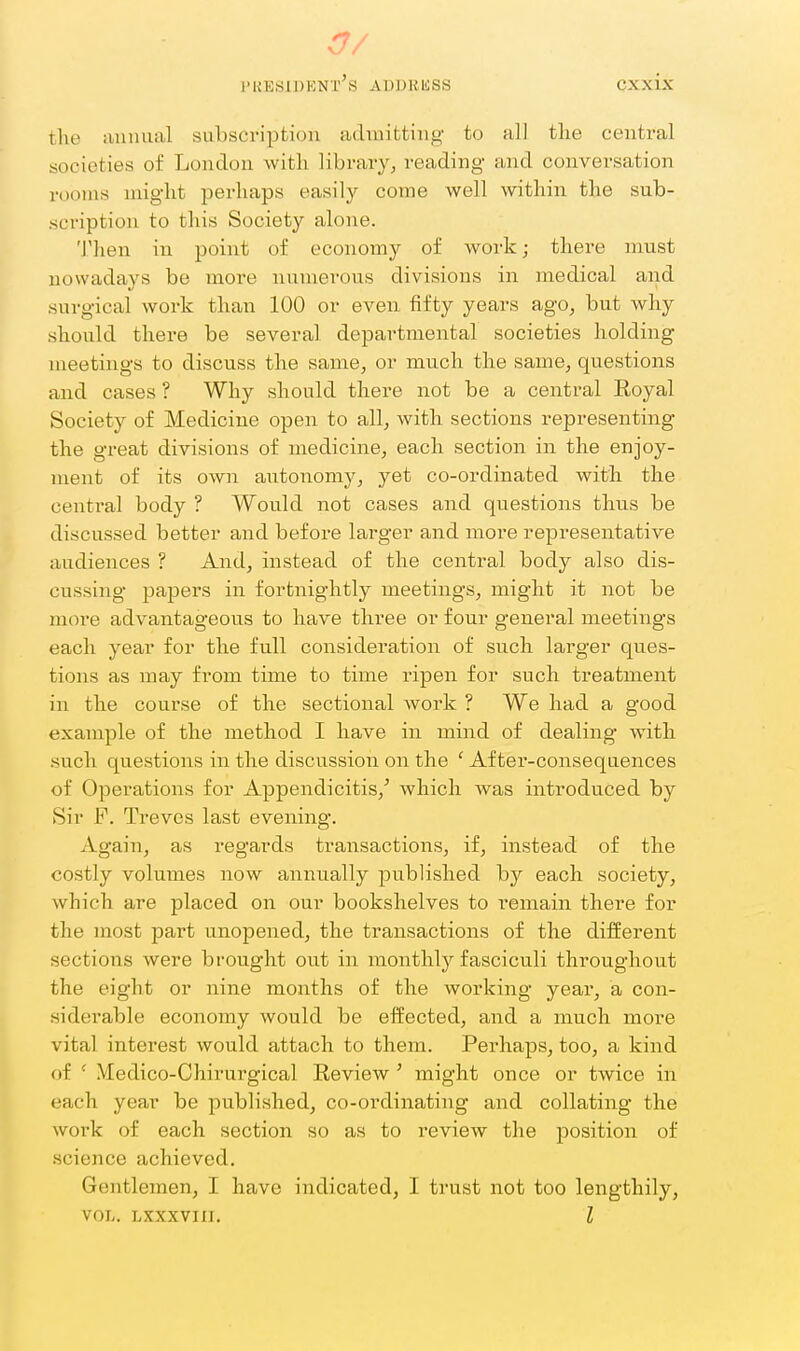 a/ president's ADDRISSS cxxix the luinual subscription admitting to all the central societies of London with library, reading and conversation rooms might perhaps easily come well within the sub- scription to this Society alone. 'I'hen in point of economy of work; there must nowadays be more numerous divisions in medical and surgical work than 100 or even fifty years ago, but why should there be several departmental societies holding meetings to discuss the same, or much the same, questions and cases ? Why should there not be a central Eoyal Society of Medicine open to all, with sections representing the great divisions of medicine, each section in the enjoy- ment of its own autonomy, yet co-ordinated with the central body ? Would not cases and questions thus be discussed better and before larger and more representative audiences ? And, instead of the central body also dis- cussing papers in fortnightly meetings, might it not be more advantageous to have three or four general meetings each year for the full consideration of such larger ques- tions as may from time to time ripen for such treatment in the course of the sectional work ? We had a good example of the method I have in mind of dealing with such questions in the discussion on the ' After-consequences of Operations for Appendicitis,' which was introduced by Sir F. Treves last evening. Again, as regards transactions, if, instead of the costly volumes now annually published by each society, which are placed on our bookshelves to remain there for the most part unopened, the transactions of the different sections were brought out in monthly fasciculi throughout the eight or nine months of the working year, a con- siderable economy would be effected, and a much more vital interest would attach to them. Perhaps, too, a kind of Medico-Chirurgical Review ' might once or twice in each year be published, co-ordinating and collating the work of each section so as to review the position of science achieved. Gentlemen, I have indicated, I trust not too lengthily, VOL. LXXXVIII. I