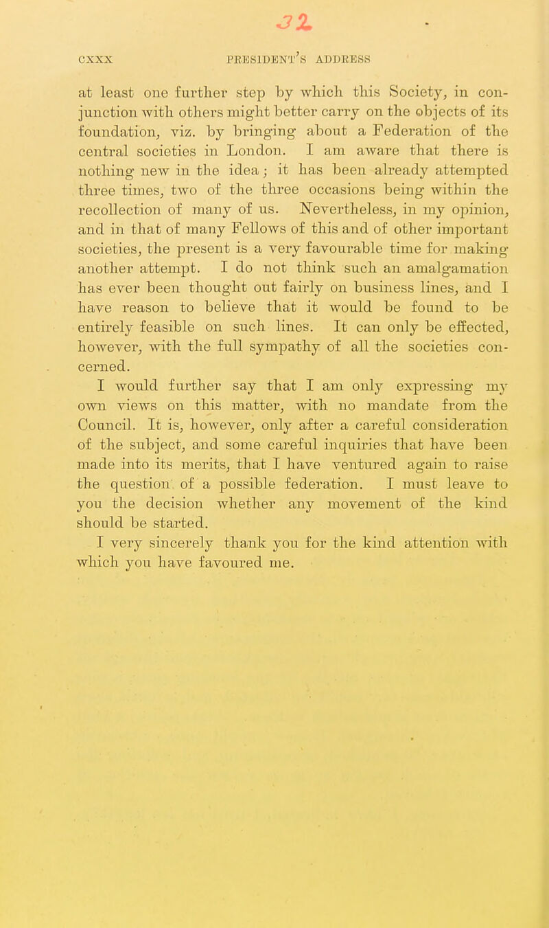at least one further step by wliich this Society, in con- junction with others might better carry on the objects of its foundation^ viz. by binnging about a Fedei'ation of the central societies in London. I am aware that there is nothing new in the idea; it has been already attempted three times, two of the three occasions being within the recollection of many of us. Nevertheless, in my opinion, and in that of many Fellows of this and of other important societies, the present is a very favourable time for making another attempt. I do not think such an amalgamation has ever been thought out fairly on business lines, and I have reason to believe that it would be found to be entii'ely feasible on such lines. It can only be effected, however, with the full sympathy of all the societies con- cerned. I would further say that I am only expressing my own views on this matter, with no mandate from the Council. It is, however, only after a careful considei'ation of the subject, and some careful inquiries that have been made into its merits, that I have ventured again to raise the question of a possible federation. I must leave to you the decision whether any movement of the kind should be started. I very sincerely tha.nk you for the kind attention with which you have favoured me.
