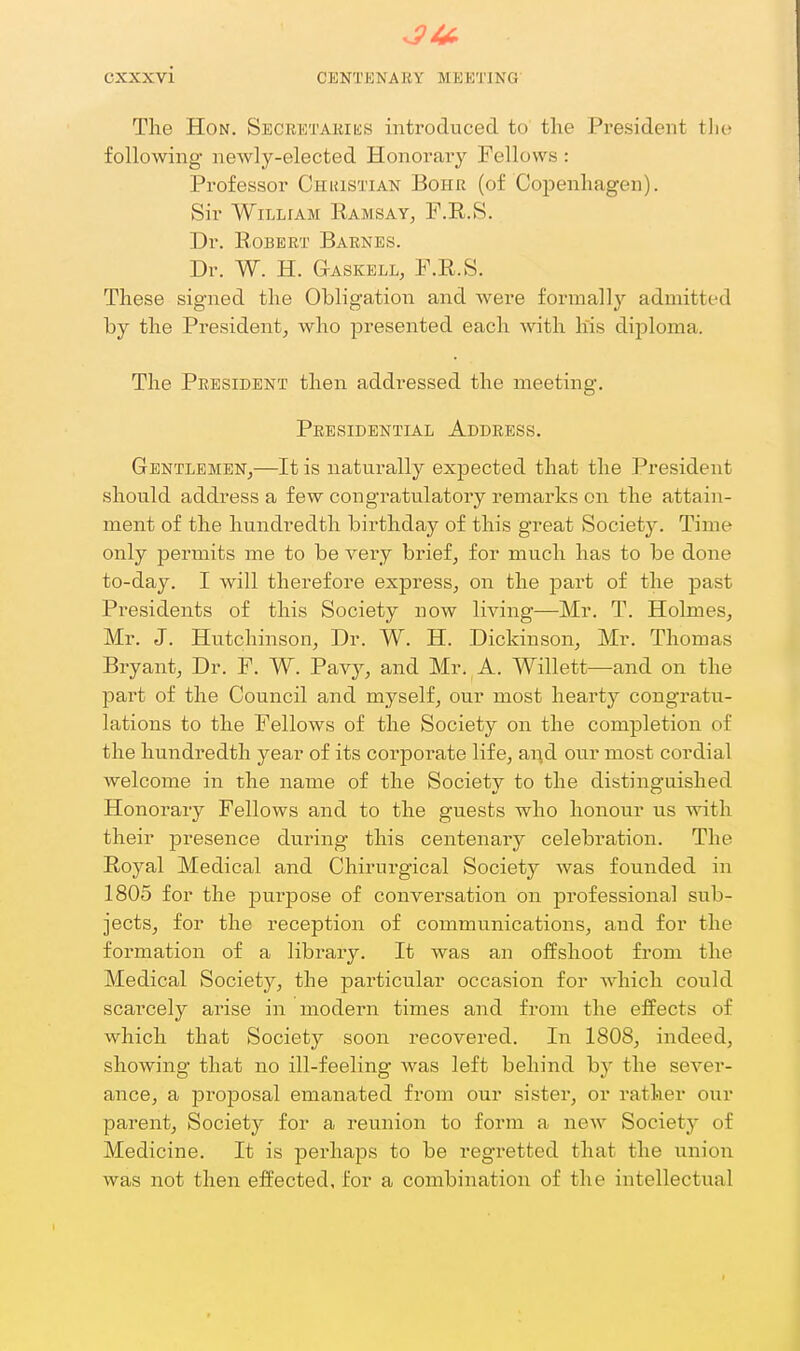 The Hon. SECRETAiaKS introduced to the President tlio following newly-elected Honorary Fellows : Professor Chuistian Boiir (of Copenhagen). Sir William Ramsay, F.R.8. Dr. Robert Barnes. Dr. W. H. Gaskell, F.R.S. These signed the Obligation and were formally admitted by the President, who presented each Avith his diploma. The President then addressed the meeting. Presidential Address. Gentlemen,—It is naturally expected that the President should address a few congratulatory remarks on the attain- ment of the hundredth birthday of this great Societ3^ Time only pennits me to be very brief, for much has to be done to-day. I will therefore express, on the part of the past Pi'esidents of this Society now living—Mr. T. Holmes, Mr. J. Hutchinson, Dr. W. H. Dickinson, Mr. Thomas Bryant, Dr. F. W. Pav}-, and Mr._A. Willett—and on the part of the Council and myself, our most hearty congratu- lations to the Fellows of the Society on the completion of the hundredth year of its corporate life, our most cordial welcome in the name of the Society to the distinguished Honorary Fellows and to the guests who honour us with their presence during this centenary celebration. The Royal Medical and Chirurgical Society was founded in 1805 for the purpose of conversation on professional sub- jects, for the reception of communications, and for the formation of a library. It was an offshoot from the Medical Society, the particular occasion for which could scarcely arise in modern times and from the effects of which that Society soon recovered. In 1808, indeed, showing that no ill-feeling was left behind by the sever- ance, a proposal emanated from our sister, or rather our parent, Society for a reunion to form a neAv Society of Medicine. It is perhaps to be regretted that the union was not then effected, for a combination of the intellectual