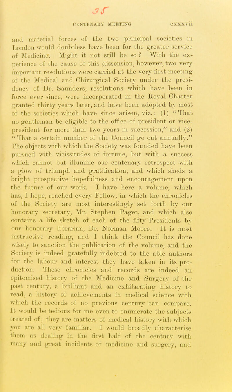 3f CKNTHNAKY MEISTING OXXXvii and material forces of the two principal societies in London would doubtless have been for the greater service of Medicine. Might it not still be so ? With the ex- perience of the cause of this dissension, however, two very important resolutions were carried at the veiy first meeting of the Medical and Chirurgical Society under the presi- dency of Dr. Saunders, resolutions which have been in force ever since, were incorporated in the Royal Charter granted thirty years later, and have been adopted by most of the societies Avhich have since arisen, viz.: (1) That no gentleman be eligible to the office of president or vice- president for more than two years in succession, and (2) That a certain number of the Council go out annually. The objects with which the Society was founded have been pursued with vicissitudes of fortune, but with a success which cannot but illumine our centenary retrospect with a glow of triumph and gratification, and which sheds a bright prospective hopefulness and encouragement upon the future of our work. I have here a volume, which has, I hope, reached every Fellow, in which the chronicles of the Society are most interestingly set forth by our honorary secretary, Mr. Stephen Paget, and which also contains a life sketch of each of the fifty Presidents by our honorary librarian. Dr. Norman Moore. It is most instructive reading, and I think the Council has done wisely to sanction the publication of the volume, and the Society is indeed gratefully indebted to the able authors for the labour and interest they have taken in its pro- duction. These chronicles and records are indeed an epitomised history of the Medicine and Surgery of the past century, a brilliant and an exhilarating history to read, a history of achievements in medical science Avith which the records of no previous century can compare. It would be tedious for me even to enumerate the subjects treated of; they are mattei-s of medical history with which you are all veiy familiar. I would broadly charactei'ise them as dealing in the first half of the century with many and great incidents of medicine and surgery, and