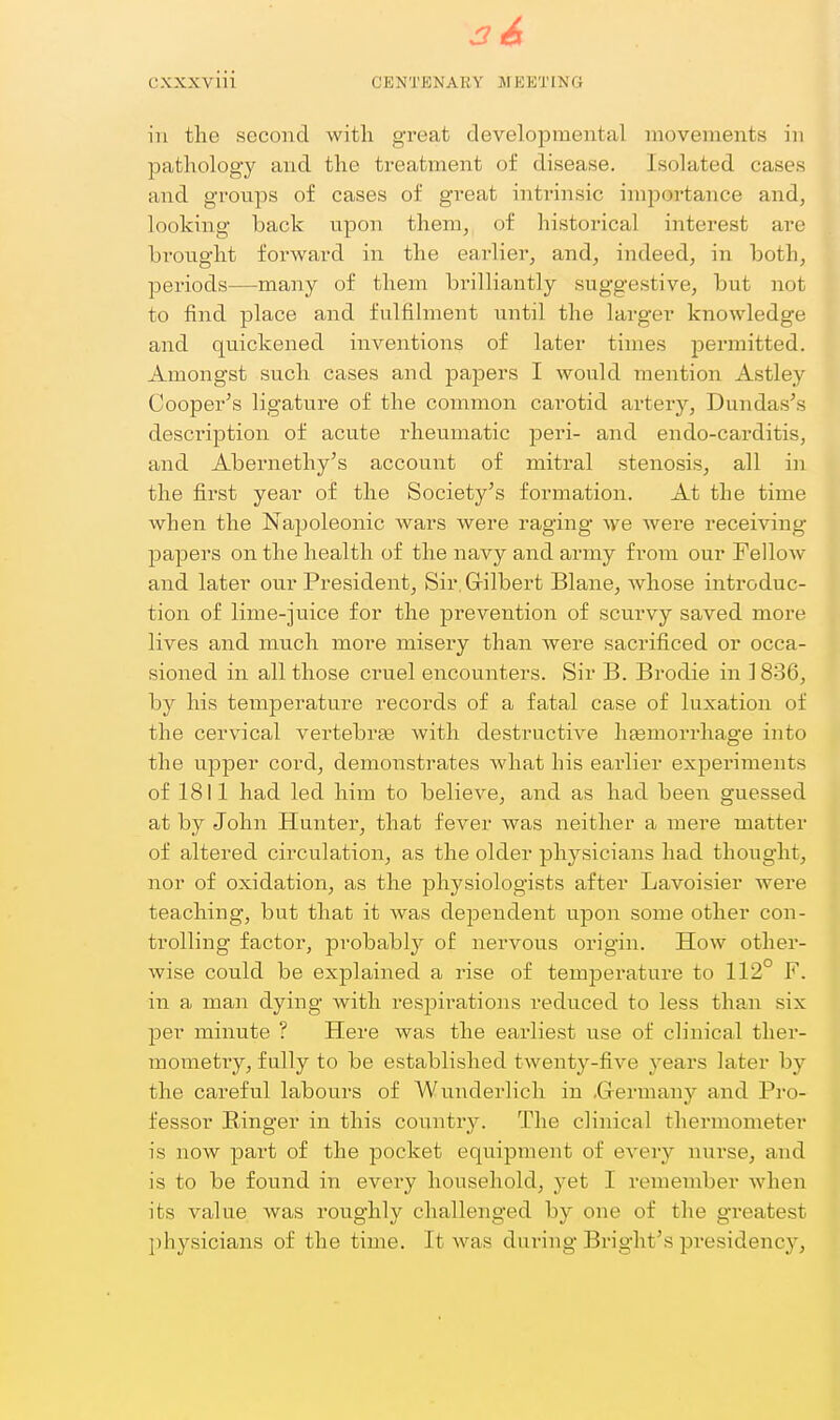 in the second with great developmental movements in pathology and the treatment of disease. Isolated cases and groups of cases of great intrinsic importance and, looking back upon them, of historical interest are brought forward in the eai'lier, and, indeed, in both, periods—many of them brilliantly suggestive, but not to find place and fulfilment until the larger knowledge and quickened inventions of later times permitted. Amongst such cases and pajDers I would mention Astley Cooper's ligature of the common carotid artery, Dundas's description of acute rheumatic peri- and endo-carditis, and Abernethy's account of mitral stenosi.s, all in the first year of the Society's formation. At the time when the Napoleonic wars were raging* we were receiving papers on the health of the navy and army from our Fellow and later our President, Sir, Grilbert Blane, whose introduc- tion of lime-juice for the prevention of scurvy saved more lives and much more misery than were sacrificed or occa- sioned in all those cruel encounters. Sir B. Brodie in 1836, by his temperature records of a fatal case of luxation of the cervical vertebras with destructive hfemorrhage into the upper cord, demonstrates what his earlier experiments of 1811 had led him to believe, and as had been guessed at by John Hunter, that fever was neither a mere matter of altered circulation, as the older physicians had thought, nor of oxidation, as the physiologists after Lavoisier were teaching, but that it was dependent upon some other con- trolling factor, probably of nervous origin. How other- wise could be explained a rise of temperature to 112° F. in a man dying with respirations reduced to less than six per minute ? Here was the earliest use of clinical ther- mometiy, fully to be established twenty-five years later by the careful labours of Wunderlich in .Grermany and Pro- fessor Ringer in this country. The clinical thermometer is now part of the pocket equipment of every nurse, and is to be found in every household, yet I remember when its value was roughly challenged by one of the greatest physicians of the time. It was during Bright's presidency',