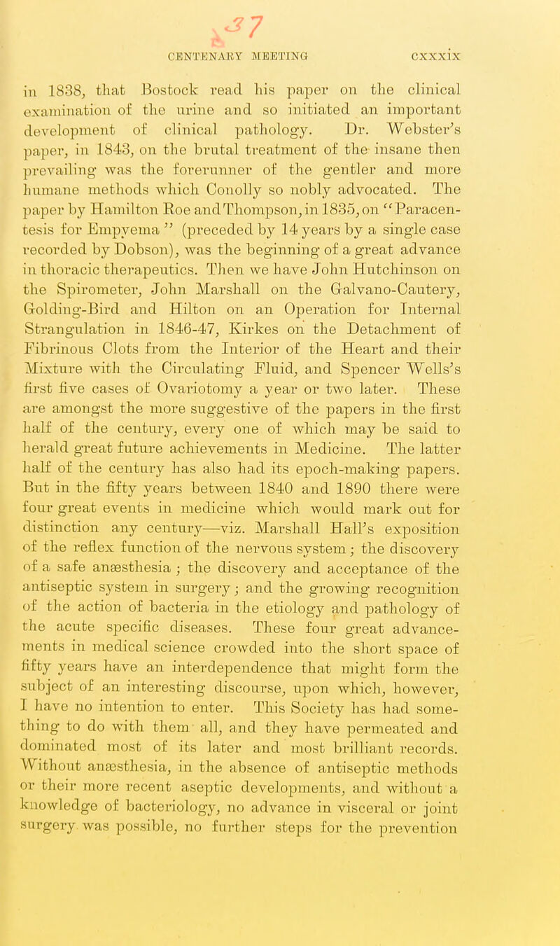 in 1838, that Bostock read his paper on the clinical examination of the urine and so initiated an important development of clinical pathology. Dr. Webster's ]iaper, in 1843, on the brutal treatment of the insane then prevailing was the forerunner of the gentler and more humane methods which Oonolly so nobly advocated. The paper by Hamilton Roe and Thompson, in 1885, on Paracen- tesis for Empyema  (preceded hj 14 years by a single case recorded by Dobson), was the beginning of a great advance in thoracic therapeutics. Then we have John Hutchinson on the Spirometer, John Marshall on the Galvano-Cautery, Golding-Bird and Hilton on an Operation for Internal Strangulation in 1846-47, Kirkes on the Detachment of Fibrinous Clots from the Interior of the Heart and their Mixture with the Circulating Fluid, and Spencer Wells's first five cases of Ovariotomy a year or two later. These are amongst the more suggestive of the papers in the first half of the century, every one of which may be said to herald great future achievements in Medicine. The latter half of the century has also had its epoch-making papers. But in the fifty years between 1840 and 1890 there were four great events in medicine which would mark out for distinction any century—viz. Marshall Hall's exposition of the reflex function of the nervous system; the discovery of a safe angesthesia ; the discovery and acceptance of the antiseptic system in surgery; and the growing recognition of the action of bacteria in the etiology and pathology of the acute specific diseases. These four great advance- ments in medical science crowded into the short space of fifty years have an interdependence that might form the subject of an interesting discourse, upon which, howevei^, I have no intention to enter. This Society has had some- thing to do with them all, and they have permeated and dominated most of its later and most brilliant records. Without angesthesia, in the absence of antiseptic methods or their more recent aseptic developments, and without a knowledge of bacteriology, no advance in visceral or joint surgery, was possible, no further steps for the prevention