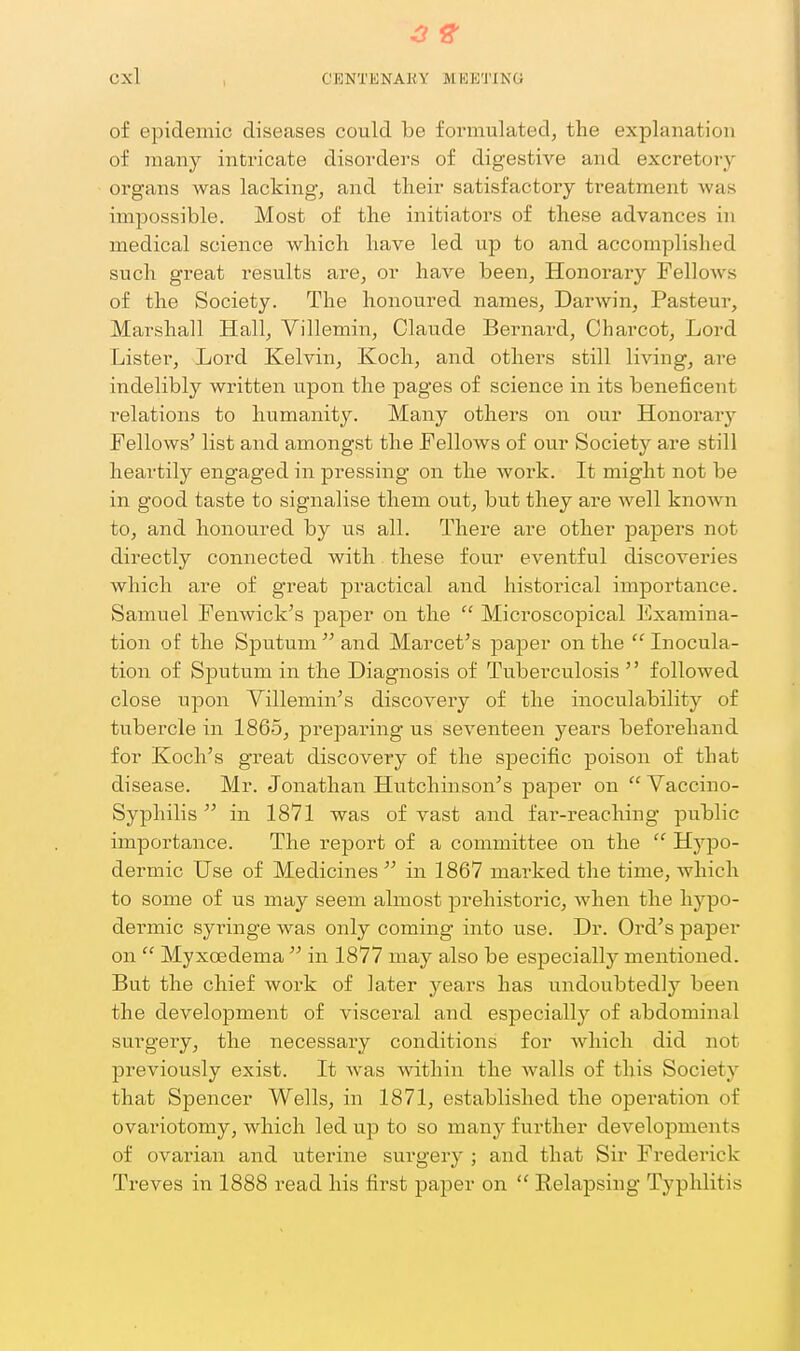 3 ^ Cxl CENTENARY MEETING of epidemic diseases could be formulated, the explanation of many intricate disorders of digestive and excretory organs was lacking, and tlieir satisfactory treatment was impossible. Most of the initiators of these advances in medical science which have led up to and accomplished such great results are, or have been. Honorary Fellows of the Society. The honoured names, Darwin, Pasteur, Marshall Hall, Villemin, Claude Bernard, Charcot, Lord Lister, Lord Kelvin, Koch, and others still living, are indelibly written upon the pages of science in its beneficent relations to humanity. Many others on our Honorary Fellows' list and amongst the Fellows of our Society are still heartily engaged in pressing on the work. It might not be in good taste to signalise them out, but they are well known to, and honoured by us all. There are other papers not directly connected with these four eventful discoveries which are of great practical and historical importance. Samuel Fenwick's paper on the  Mici'oscopical Examina- tion of the Sputum  and Marcet's paper on the  Inocula- tion of Sputum in the Diagnosis of Tuberculosis  followed close upon Yillemin's discovery of the inoculability of tubercle in 1865, prepai'ing us seventeen years beforehand for Koch's great discovery of the specific poison of that disease. Mr. Jonathan Hutchinson's pa]3er on  Vaccino- Syphilis in 1871 was of vast and fai'-reaching public importance. The report of a committee on the  Hypo- dermic Use of Medicines  in 1867 marked the time, which to some of us may seem almost prehistoric, Avhen the hypo- dermic syringe was only coming into use. Dr. Ord's paper on  Myxcfidema  in 1877 may also be especially mentioned. But the chief work of later years has undoubtedly been the development of visceral and especially of abdominal surgery, the necessary conditions for which did not previously exist. It was within the walls of this Society that Spencer Wells, in 1871, established the operation of ovariotomy, Avhich led up to so many further developments of ovarian and uterine surgery ; and that Sir Frederick Treves in 1888 read his first paper on  Relapsing Typhlitis