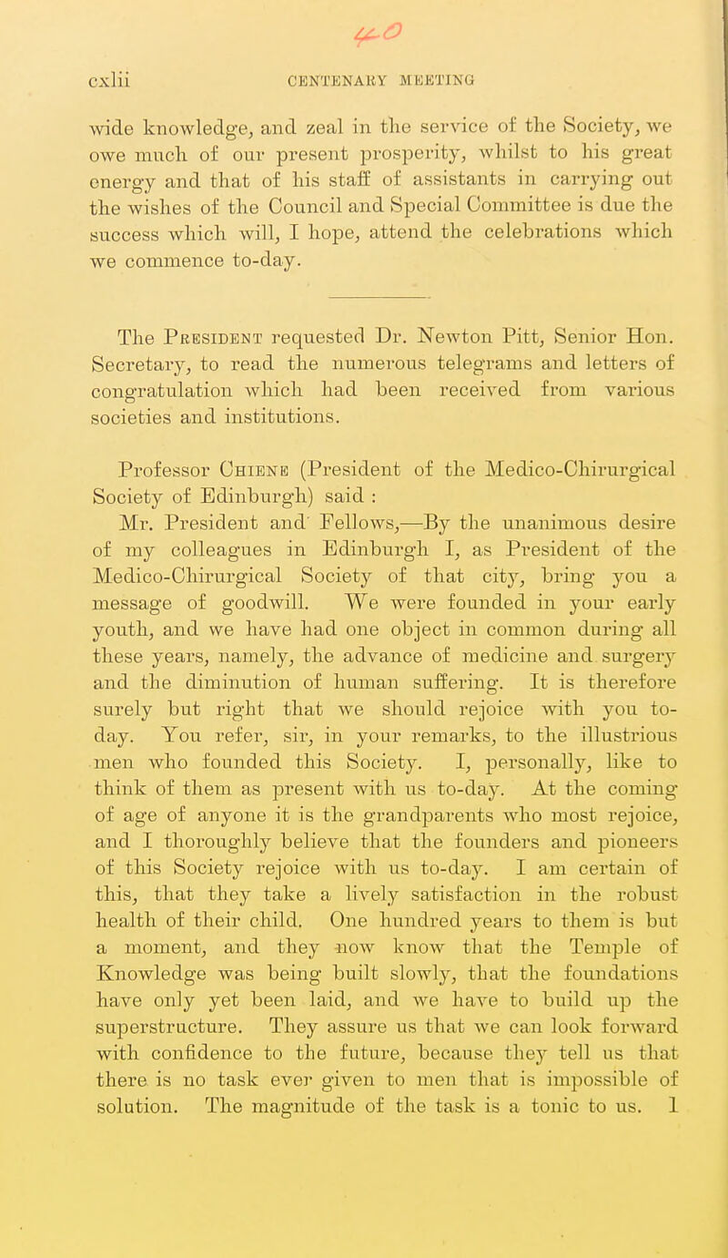 wide knowledge, and zeal in the service of the Society, Ave owe much of our present prosperity, whilst to his great energy and that of his staff of assistants in carrying out the wishes of the Council and Special Committee is due the success which will, I hope, attend the celebrations which we commence to-day. The President requested Dr. Newton Pitt, Senior Hon. Secretary, to read the numerous telegrams and letters of congratulation which had been received from various societies and institutions. Professor Chienb (President of the Medico-Chirurgical Society of Edinburgh) said : Mr. President and' Fellows,—By the unanimous desire of my colleagues in Edinburgh I, as President of the Medico-Chirurgical Society of that city^ bring you a message of goodwill. We were founded in your early youth, and we have had one object in common during all these years, namely, the advance of medicine and surgery and the diminution of human suffering. It is therefore surely but right that we should rejoice with you to- day. You refer, sir, in your remarks, to the illustrious men who founded this Society. I, personally, like to think of them as present Avith us to-day. At the coming of age of anyone it is the grandparents who most rejoice, and I thoroughly believe that the founders and pioneers of this Society rejoice with us to-day. I am certain of this, that they take a lively satisfaction in the robust health of their child. One hundred years to them is but a moment, and they -now know that the Temple of Knowledge was being built slowly, that the foundations have only yet been laid, and we have to build up the superstructure. They assure us that we can look forward with confidence to the future, because they tell us that there is no task evei- given to men that is impossible of solution. The magnitude of the task is a tonic to us. 1