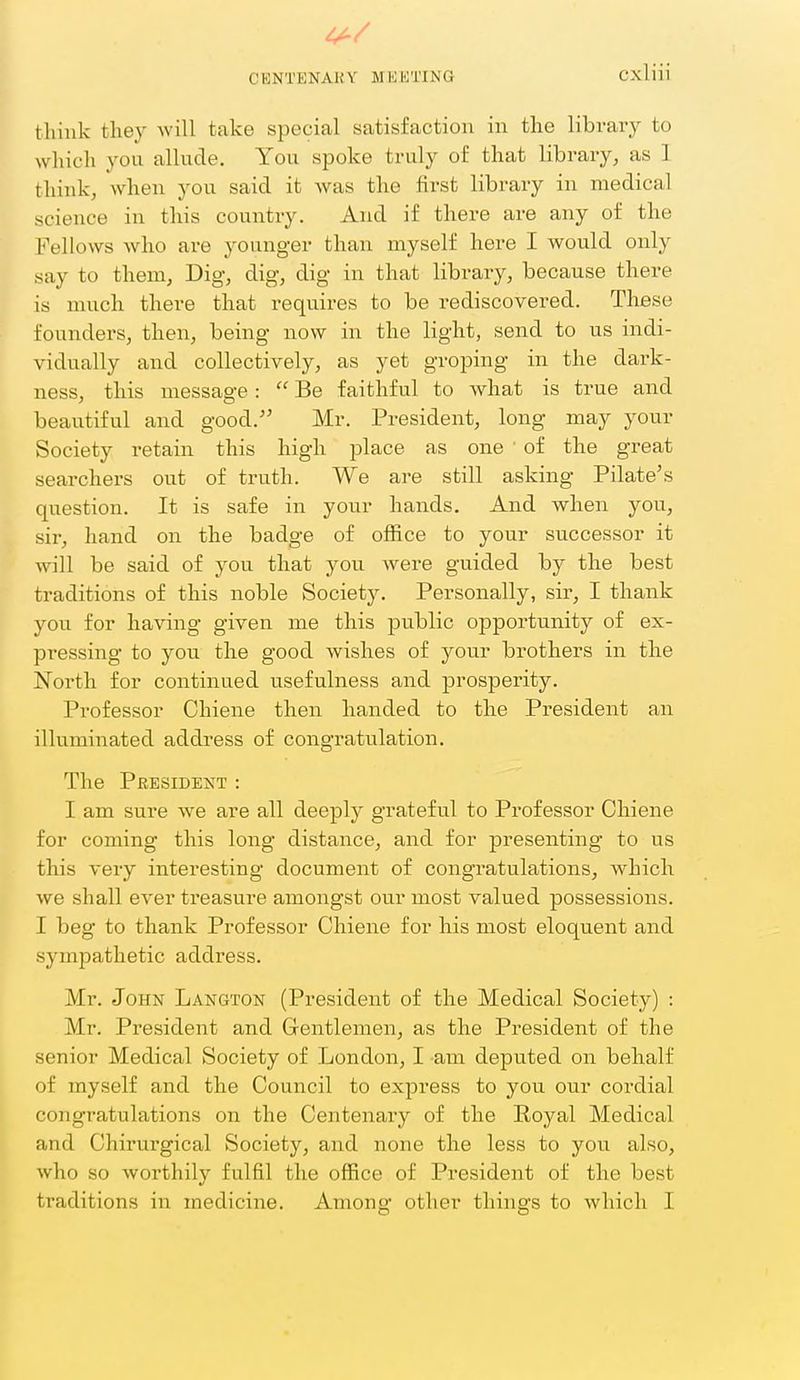4^/ CENTENAKY MKIOTING Cxliii think they will take special satisfaction in the library to which yon allude. You spoke truly of that library, as 1 think, when you said it was the first library in medical science in this country. And if there are any of the Fellows who are younger than myself here I would only say to them, Dig, dig, dig in that library, because there is much there that requires to be rediscovered. These foundei's, then, being now in the light, send to us indi- vidually and collectively, as yet groping in the dark- ness, this message:  Be faithful to what is true and beautiful and good. Mr. President, long may your Society retain this high place as one of the great searchers out of truth. We are still asking Pilate's question. It is safe in your hands. And when you, sir, hand on the badge of office to your successor it will be said of you that you. were guided by the best traditions of this noble Society. Personally, sir, I thank you for having given me this public opportunity of ex- pressing to you the good wishes of your brothers in the North for continued usefulness and prosperity. Professor Chiene then handed to the President an illuminated address of congratulation. The President : I am sure we are all deeply grateful to Professor Chiene for coming this long distance, and for presenting to us this very interesting document of congratulations, which we shall ever treasure amongst our most valued possessions. I beg to thank Professor Chiene for his most eloquent and sympathetic address. Mr. John Langton (President of the Medical Society) : Mr. President and Gentlemen, as the President of the senior Medical Society of London, I am deputed on behalf of myself and the Council to express to you our cordial congratulations on the Centenary of the Royal Medical and Chirurgical Society, and none the less to you also, who so worthily fulfil the office of President of the best