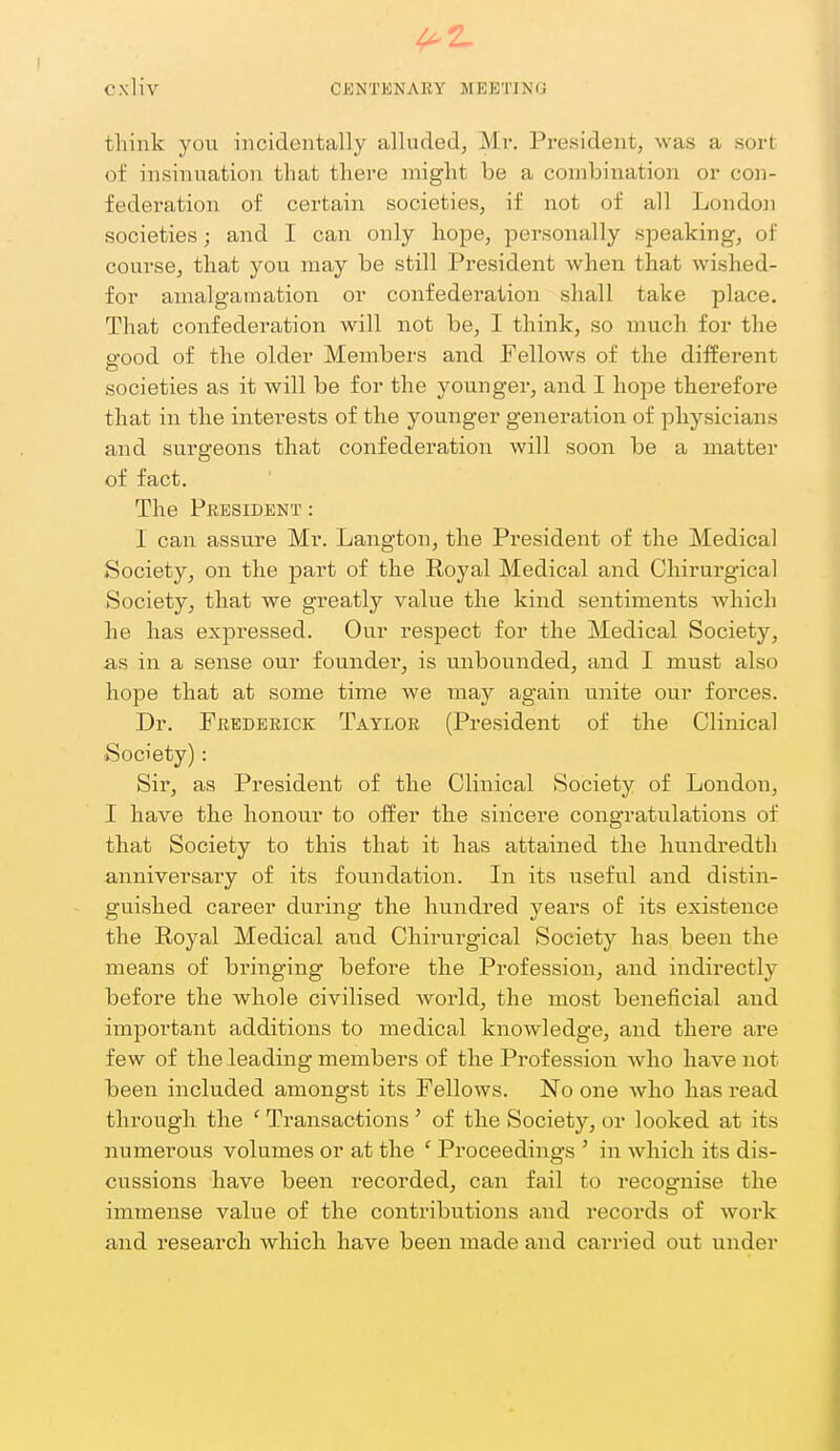 ^2- Cxliv CENTKNAEY MEETING think you incidentally alluded, Mr. President, was a sort of insinuation that there might be a combination or con- federation of certain societies, if not of all London societies; and I can only hope, personally speaking, of course, that you may be still President Avhen that wished- for amalgamation or confederation shall take place. That confederation will not be, I think, so much for the S'ood of the older Members and Fellows of the different societies as it will be for the younger, and I hope therefore that in the interests of the younger generation of physicians and surgeons that confederation will soon be a matter of fact. The President : I can assure Mr. Langton, the President of the Medical Society, on the part of the Royal Medical and Chirurgical Society, that we greatly value the kind sentiments which he has expressed. Our respect for the Medical Society, as in a sense our founder, is unbounded, and I must also hope that at some time we may again unite our forces. Dr. Fbedeeick Tayloe (President of the Clinical Society) : Sir, as President of the Clinical Society of London, I have the honour to offer the sincere congratulations of that Society to this that it has attained the hundredth anniversary of its foundation. In its useful and distin- guished career during the hundred years of its existence the Royal Medical and Chirurgical Society has been the means of bringing before the Profession, and indirectly before the whole civilised world, the most beneficial and impoi'tant additions to medical knowledge, and there are few of the leading members of the Profession who have not been included amongst its Fellows. No one who has read through the ' Transactions' of the Society, or looked at its numerous volumes or at the ' Proceedings ' in which its dis- cussions have been recorded, can fail to recognise the immense value of the contributions and records of work and research which have been made and carried out under