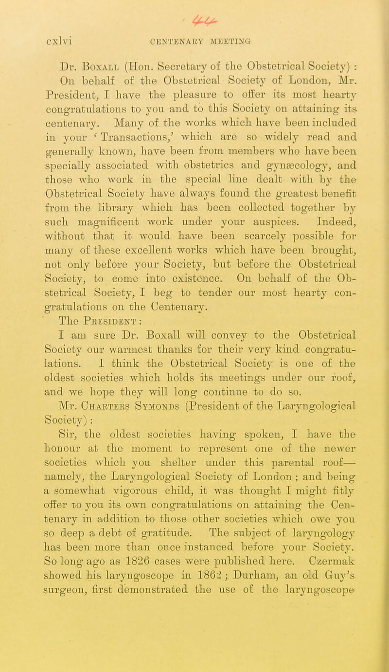 Dv. BoxALL (Hon. Secretaiy of the Obstetrical Society) : On behalf of the Obstetrical Society of London, Mr. President, I have the pleasure to offer its most heart)'' congratulations to you and to this Society on attaining its centenaiy. Many of the works which have been included in your ' Transactions/ which are so widely read and generally known, have been from members who have been specially associated with obstetrics and gynaacology, and those who work in the special line dealt Avith by the Obstetrical Society have always found the greatest benefit from the library which has been collected together by such magnificent work under your auspices. Indeed, without that it would have been scarcely possible for many of these excellent works which have been brought, not only before your Society, but before the Obstetrical Society, to come into existence. On behalf of the Ob- stetrical Society, I beg to tender our most hearty con- gratulations on the Centenary. The President : I am sure Dr. Boxall will convey to the Obstetrical Society our warmest thanks for their very kind congratu- lations. I think the Obsteti-ical Society is one of the oldest societies which holds its meetings under our roof, and we hope they will long continue to do so. Mr. Charters Symonds (President of the Larjaigological Society) : Sir, the oldest societies having spoken, I have the honour at the moment to represent one of the newer societies which you shelter under this parental roof— namely, the Laryngological Society of London ; and being a somewhat vigorous child, it was thought I might fitly offer to you its own congratulations on attaining the Cen- tenary in addition to those other societies which owe you so deep a debt of gratitude. The subject of larj-ngology has been more than once instanced before your Society. So long ago as 1826 cases were published here. Czermak showed his laryngoscope in 1862 ; Durham, an old Guy's surgeon, first demonstrated the use of the laryngoscope