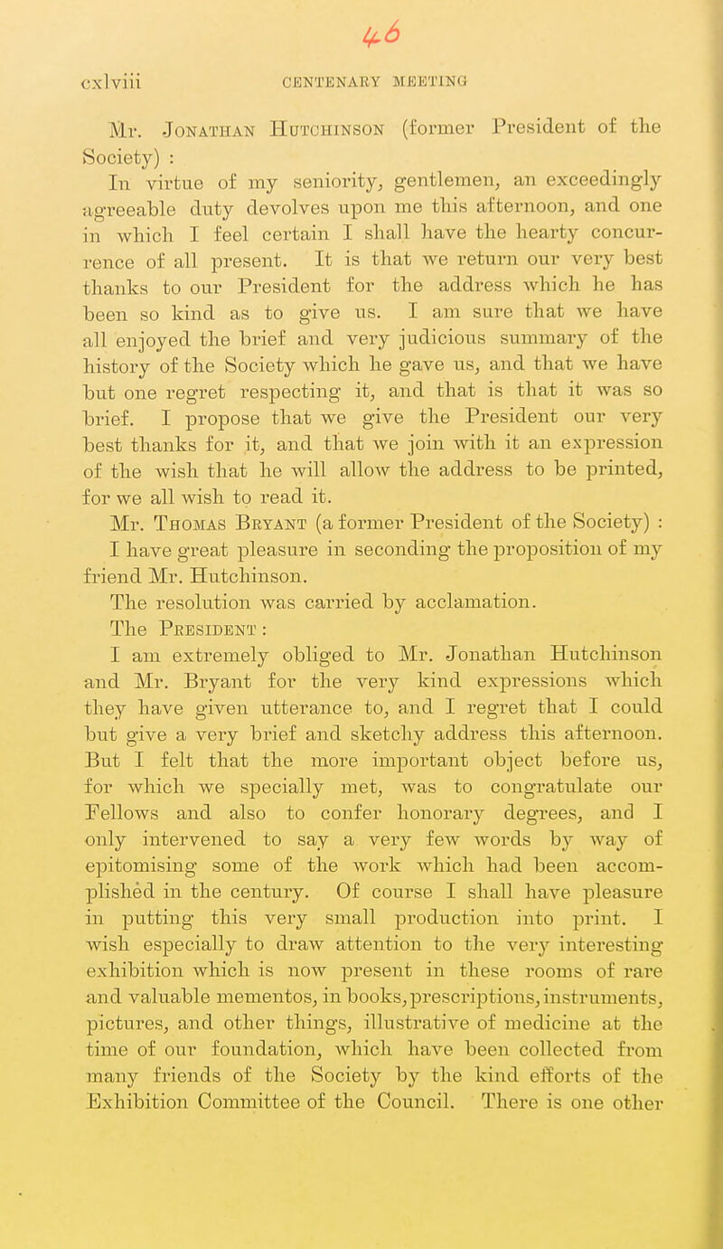 1^6 Cxlviii CENTENARY MEETING Mr. Jonathan Hutchinson (i'ormei- President of the Society) : In virtue of my seniority, geiTtlemen, an exceedingly agreeable duty devolves upon me this afternoon, and one in which I feel certain I shall have the hearty concur- rence of all iDresent. It is that we return our very best thanks to our President for the address which he has been so kind as to give us. I am sure that we have all enjoyed the brief and very judicious summary of the history of the Society which he gave us, and that we have but one regret respecting it, and that is that it was so brief. I propose that we give the President our very best thanks for it, and that we join Avith it an expression of the wish that he will allow the address to be printed, for we all wish to read it. Mr. Thomas Bryant (a former President of the Society) : I have great pleasure in seconding the ^Dropositioii of my fi'iend Mr. Hutchinson. The resolution was carried by acclamation. The President : I am extremely obliged to Mr. Jonathan Hutchinson and Mr. Bryant for the very kind expressions which they have given utterance to, and I regret that I could but give a very brief and sketchy address this afternoon. But I felt that the more important object before us, for which we specially met, was to congratulate our Fellows and also to confer honorary degrees, and I only intervened to say a very few words by way of epitomising some of the work which had been accom- plished in the century. Of course I shall have pleasure in putting this very small production into print. I wish especially to draw attention to the very interesting exhibition which is now present in these rooms of rare and valuable mementos, in books, prescriptions, instruments, pictures, and other things, illustrative of medicine at the time of our foundation, which have been collected from many friends of the Society by the kind efforts of the Exhibition Committee of the Council. There is one other