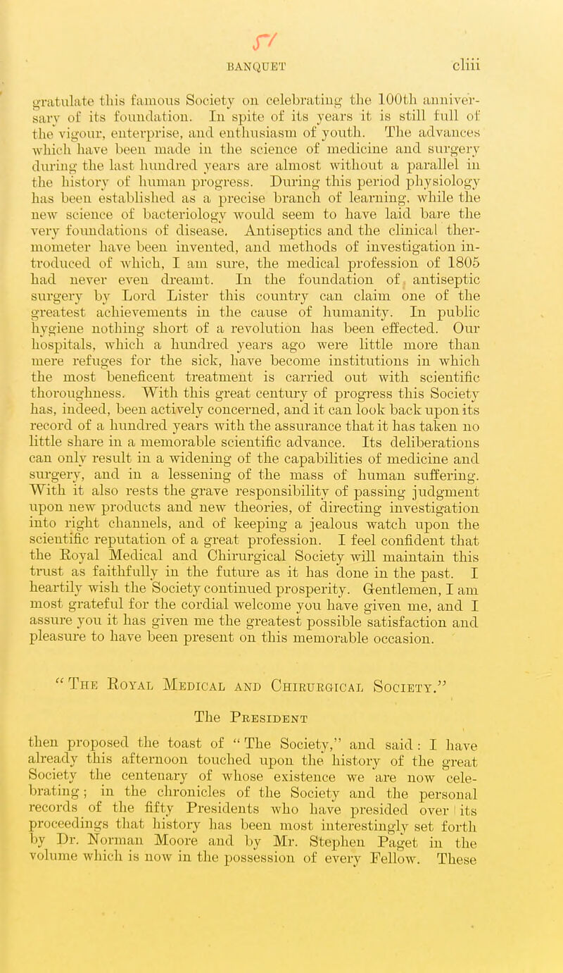 gratulate this famous ScK-iety ou celebrating the 100th anniver- sary of its foundation. In spite of its years it is still full of the vigour, enterprise, and enthusiasm of youth. Tlie advances which have been made in the science of medicine and surgery during the last hundred years are almost without a parallel in the history of luunan progress. During this period physiology has been established as a precise branch of learning, while the new science of bacteriology would seem to have laid bare the very foundations of disease. Antiseptics and the clinical ther- mometer have been invented, and methods of investigation in- troduced of -which, I am sure, the medical profession of 1805 had never even dreamt. In the foundation of antiseptic surgery by Lord Lister this country can claim one of the greatest achievements in the cause of humanity. In public hygiene nothing short of a revolution has been effected. Our hospitals, which a hundred years ago were little more than mere refuges for the sick, have become institutions in which the most beneficent treatment is cariied out with scientific thoroughness. With this great century of progress this Society has, indeed, been actively concerned, and it can look back upon its record of a hundred years with the assurance that it has taken no little share in a memorable scientific advance. Its deliberations can only result in a widening of the capabilities of medicine and surgery, and in a lessening of the mass of human suffering. With it also rests the grave responsibility of passing judgment upon new products and new theories, of directing investigation into right channels, and of keeping a jealous watch upon the scientific reputation of a great profession. I feel confident that the Eoyal Medical and Chirurgical Society will maintain this triist as faithfully in the future as it has done in the past. I heartily wish the Society continued prosperity. Gentlemen, I am most grateful for the cordial welcome you have given me, and I assure you it has given me the greatest possible satisfaction and pleasure to have been present on this memorable occasion. The Royal Medical and Chiruegical Society, The President then proposed the toast of The Society, and said : I have already this afternoon touched upon the history of the great Society the centenary of whose existence we are now cele- brating ; in the chronicles of the Society and the personal records of the fifty Presidents who have presided over ^ its proceedings that history has been most interestingly set forth by Dr. Norman Moore and by Mr. Stephen Paget in the volume which is now in the possession of every Fellow. These