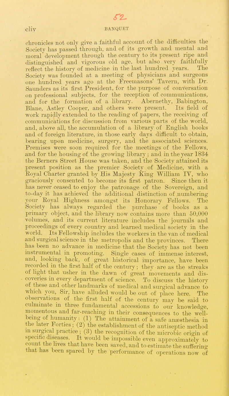 r2- cliv BANQUKT dirouicles not only give a faithful account of the difficulties the Society has passed through, and of its gi-owth and mental and moral development through the century to its present ripe and distinguished and vigorous old age, but also very faithfully reflect the history of medicine in the last hundred years. The Society was founded at a meeting of physicians and surgeons one hundred years ago at the Freemasons' Tavern, with Dr. Saunders as its first President, for the purpose of conversation on professional subjects, for the reception of communications, and for the formation of a library. Abernethy, Babington, Blane, Astley Cooper, and others were present. Its field of work rapidly extended to the reading of papers, the receiving of communications for discussion from various parts of the world, and, above all, the accumulation of a library of English books and of foreign literature, in those early days diflicult to obtain, bearing upon medicine, surgery, and the associated sciences. Premises were soon required for the meetings of the Fellows, and for the housing of the growing library ; and in the year 1834 the Berners Street House was taken, and the Society attained its present position as the premier Society of Medicine, with a Eoyal Charter granted by His Majesty King William lY, who graciously consented to become its first patron. Since then it has never ceased to enjoy the patronage of the Sovereign, and to-day it has achieved the additional distinction of numbering your Eoyal Highness amongst its Honorary Fellows. The Society has always regarded the purchase of books as a primary object, and the library now contains more than 50,000 volumes, and its curi-ent literature includes the journals and proceedings of every country and learned medical society in the world. Its Fellowship includes the workers in the van of medical and surgical science in the metropolis and the provinces. There has been no advance in medicine that the Society has not been instrumental in promoting. Single cases of immense interest, and, looking back, of great historical importance, have been recorded in the first half of the ceiitury; they are as the streaks of light that usher in the dawn of great movements and dis- coveries in every department of science. To discuss the historv of these and other landmarks of medical and surgical advance to which you, Sir, have alluded would be out of place here. The obseiwations of the first half of the centurv may be said to culminate in three fundamental accessions to our knowledge, momentous and far-reaching in their consequences to the well- bemg of humanity: (1) The attainment of a safe anaesthesia in the later Forties; (2) the establishment of the antiseptic method m surgical practice ; (3) the recognition of the microbic origin of specific diseases. It would be impossible even approximately to count the lives that have been saved, and to estimate the sufPenng that has been spared by the performance of operations now of