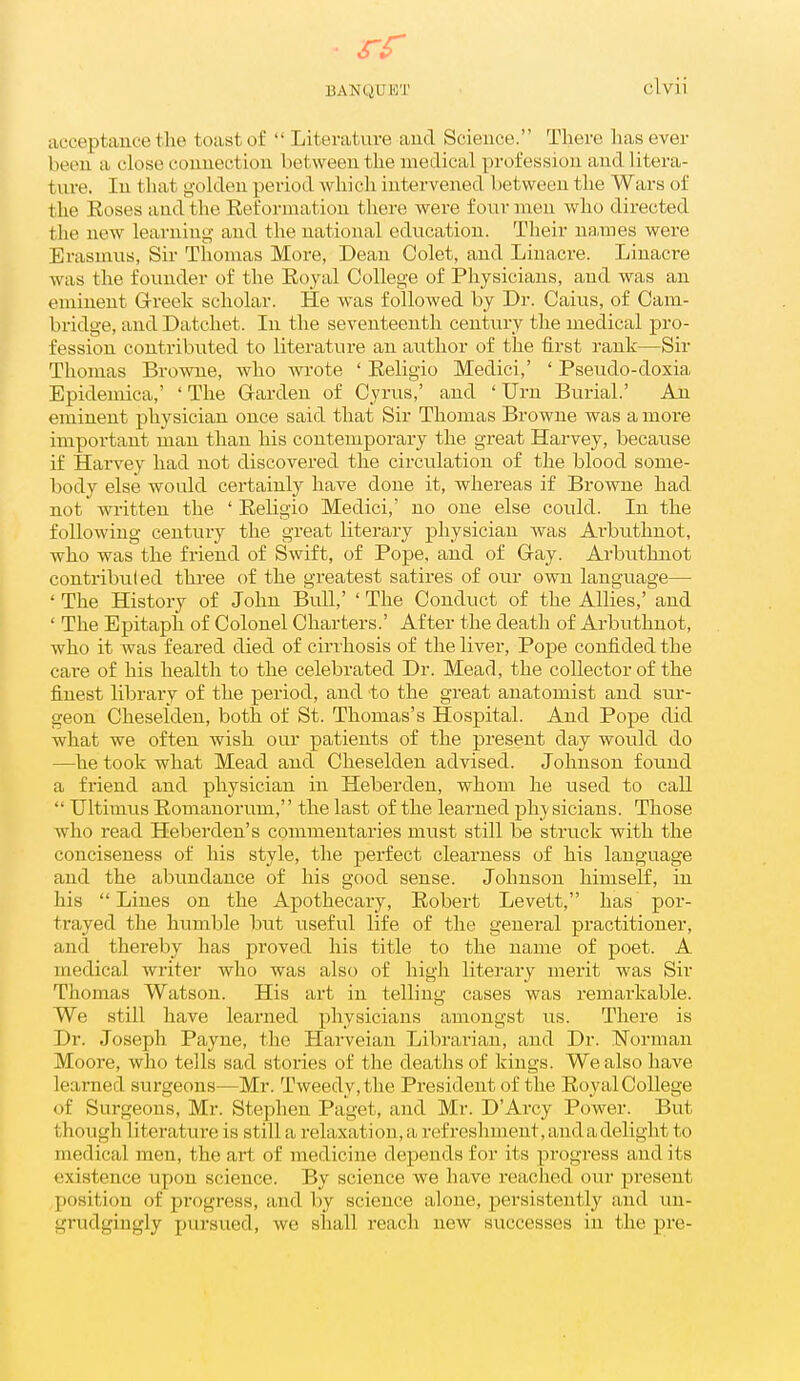 iicceptauce the toast of  Literature aud Science. There has ever been a close couuection between the medical profession aud litera- ture. In that golden period which intervened between the Wars of the Eoses and the Eeforniation there were four men who directed the new learning- and the national education. Their na,mes were Erasmus, Sir Thomas More, Dean Colet, and Linacre. Linacre was the founder of the Eoyal College of Physicians, and was an eminent Grreek scholar. He was followed by Dr. Caius, of Cam- bridge, and Datchet. In the seventeenth century the medical pro- fession contributed to literature an author of the first rank—Sir Thomas Browne, who wrote ' Eeligio Medici,' ' Pseudo-doxia Epidemica,' ' The G-arden of Cyrus,' and ' Urn Burial.' An eminent physician once said that Sir Thomas Browne was a more important man than his contemporary the great Harvey, because if Harvey had not discovered the circulation of the blood some- body else would certainly have done it, whereas if Browne had not written the ' Eeligio Medici,' no one else could. In the following century the great literary physician was Arbuthnot, who was the friend of Swift, of Pope, and of Gay. Arbuthnot contribiiled three of the greatest satires of our ovm language— ' The History of John Bull,' ' The Conduct of the Allies,' and ' The Epitaph of Colonel Charters.' After the death of Arbuthnot, who it was feared died of cirrhosis of the liver. Pope confided the car-e of his health to the celebrated Dr. Mead, the collector of the finest library of the period, and to the great anatomist and sur- geon Cheselden, both of St. Thomas's Hospital. And Pope did what we often wish our patients of the present day would do —he took what Mead and Cheselden advised. Johnson found a friend and physician in Heberden, whom he used to call  TJltimus Eomanorum, the last of the learned phj-sicians. Those who read Heberden's commentaries must still be struck with the conciseness of his style, the perfect clearness of his language and the abundance of his good sense. Johnson himself, in his Lines on the Apothecary, Eobert Levett, has por- trayed the humble but useful life of the general practitioner, and thereby has proved his title to the name of poet. A medical writer who was also of high literary merit was Sir Thomas Watson. His art in telling cases was remarkable. We still have learned physicians amongst us. There is Dr. Joseph Payne, the Harveian Librarian, and Dr. Norman Moore, who tells sad stories of the deaths of kings. We also have learned surgeons—Mr. Tweedy, the President of the Eoyal College of Surgeons, Mr. Stephen Paget, and Mr. D'Arcy Power. But though literature is still a relaxation, a refreshment, and a delight to medical men, the art of medicine depends for its progress and its existence upon science. By science we have reached our present position of progress, and by science alone, persistently and un- grudgingly pursued, we sliall reach new successes in the pre-