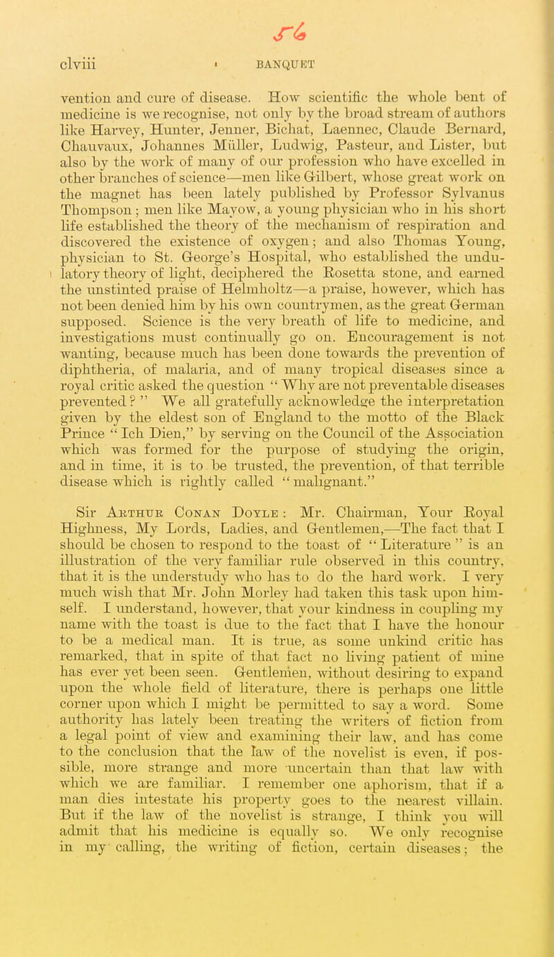 ^4 clviii ' BANQUET veutiou and cure of disease. How scientific the whole bent of medicine is we recognise, not only by the broad stream of authors like Hai'vey, Hunter, Jenner, Bichat, Laennec, Claude Bernai'd, Chauvaux, Johannes Milller, Ludwig, Pasteur, and Lister, but also by the work of many of our profession who have excelled in other branches of science—men like Grilbert, whose gi-eat work on the magnet has been lately published by Professor Sylvanus Thompson ; men like Mayow, a young physician who in his short life established the theory of the mechanism of respiration and discovered the existence of oxygen; and also Thomas Young, physician to St. G-eorge's Hospital, who established the undu- I latory theory of light, deciphered the Rosetta stone, and earned the unstinted praise of Helmholtz—a jjraise, however, which has not been denied him by his own countrymen, as the great German supposed. Science is the very breath of life to medicine, and investigations must continually go on. Encouragement is not wanting, because much has been done towards the prevention of diphtheria, of malaria, and of many tropical diseases since a royal critic asked the question Why are not preventable diseases prevented? We all gratefully acknowledge the interpretation given by the eldest son of England to the motto of the Black Prince Ich Dien, by serving on the Council of the Association which was formed for the purpose of studying the origin, and in time, it is to be trusted, the prevention, of that terrible disease which is rightly called malignant. Sir Akthtte Conan Doyle : Mr. Chairman, Your Royal Highness, My Lords, Ladies, and G-eutlemeu,—The fact that I should be chosen to respond to the toast of Literature is an illustration of the very familiar rule observed in this country, that it is the understudy who has to do the hard work. I very much wish that Mr. John Morley had taken this task upon him- self. I understand, however, that your kindness in coupling my name with the toast is due to the fact that I have the honour to be a medical man. It is true, as some unkind critic has remarked, that in spite of that fact no Hving patient of mine has ever yet been seen. Gentlenien, without desiring to expand upon the whole field of literature, there is perhaps one little corner upon which I might be permitted to say a word. Some authority has lately been treating the writers of fiction from a legal point of view and examining their law, and has come to the conclusion that the law of the novelist is even, if pos- sible, more strange and more ameer tain than that law with which we are familiar. I remember one aphorism, that if a man dies intestate his property goes to the nearest villain. But if the law of the novelist is strange, I think you will admit that his medicine is equally so. We only recognise in my calling, the writing of fiction, certain diseases; the