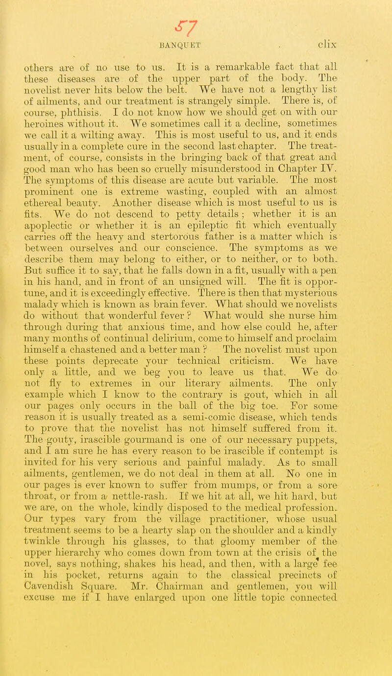 ^7 BANQUET . clix otliers are of no use to iis. It is a remarkable fact that all these diseases are of the vipper part of the body. The novelist never hits below the belt. We have not a lengthy list of ailments, and our treatment is strangely simple. There is, of course, phthisis. I do not know how we should get on with our heroines without it. We sometimes call it a decline, sometimes we call it a wilting away. This is most useful to us, and it ends usually in a complete cure in the second last chapter. The treat- ment, of course, consists in the bringing back of that great and good man who has been so cruelly misunderstood in Chapter IV. The symptoms of this disease are acute but variable. The most prominent one is extreme wasting, coupled with an almost ethereal beauty. Another disease which is most useful to us is fits. We do not descend to petty details ; whether it is an apoplectic or whether it is an epileptic fit which eventually carries off the heavy and stertorous father is a matter which is between ourselves and our conscience. The symptoms as we describe them may belong to either, or to neither, or to both. But suflfice it to say, that he falls down in a fit, usually with a pen in his hand, and in front of an unsigned will. The fit is oppor- time, and it is exceedingly effective. There is then that mysterious malady which is known as brain fever. What should we novelists do without that wonderful fever ? What would she nurse him through during that anxious time, and how else could he, after many months of continual delirium, come to himself and proclaim himself a chastened and a better man ? The novelist mtist upon these points deprecate your technical criticism. We have only a little, and we beg you to leave us that. We do not fly to extremes in our literary ailments. The only example which I know to the contrary is gout, which in all our pages only occurs in the ball of the big toe. For some reason it is usually treated as a semi-comic disease, which tends to prove that the novelist has not himself suffered from it. The gouty, irascible gourmand is one of our necessary puppets,, and I am siire he has every reason to be irascible if contempt is invited for his very serious and painful malady. As to small ailments, gentlemen, we do not deal in them at all. No one in our pages is ever known to suffer from mumps, or from a sore throat, or from a nettle-rash. If we hit at all, we hit hard, but we are, on the whole, kindly disposed to the medical profession. Our types vary from the village practitioner, Avliose usual treatment seems to be a hearty slap on the shoulder and a kindly twinkle through his glasses, to that gloomy member of the upper hierarchy who comes down from town at the crisis of the novel, says nothing, shakes his head, and tlien, with a large fee in his pocket, returns again to the classical precincts of Cavendish Square. Mr. Chairman and gentlemen, you will excuse me if I have enlarged upon one Httle topic connected
