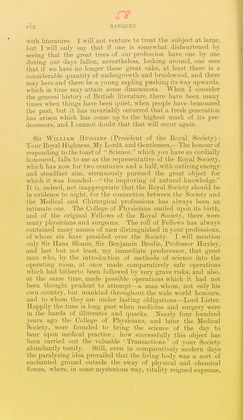 witli literature. I will uot venture to treat the subject at large, but I will only say that if one is somewhat disheartened by seeing- that the great trees of our profession have one by one during our days fallen, nevertheless, looking around, one sees that if we have no longer these great oaks, at least there is a considerable quantity of imdergrowth and brushwood, and there may here and there be a young sapling pushing its way upwards, Avhich in ti)ne may attain some dimensions. When I consider the general history of British literature, there have been many times when things have been quiet, when people have bemoaned the past, but it has invariably occurred that a fresh generation has arisen which has come up to the highest mark of its pre- decessors, and I cannot doubt that that will occur again. Sir William Hiiggins (President of the Eoyal Society) : Tour Royal-Highness, My Lords, and Gentlemen,—The honour of responding to the toast of  Science, which you have so cordially lionoured, falls to me as the representative of the Eoyal Society, which has now for two centuries and a half, with untiring energy and steadfast aim, strenuously pursued the great object for which it was founded— the improving of natural knowledge. It is, indeed, not inappropriate that the Eoyal Society should be in evidence to night, for the connection between the Society and the Medical and Chirurgical professions has always been an intimate one. The College of Physicians smiled upon its birth, and of the original Fellows of the Eoyal Society, there were many physicians and surgeons. The roll of Fellows has always contained many names of men distinguished in your professions, of whom six have pi'esided over the Society. I will mention only Sir Hans Sloane, Sir Benjamin Brodie, Professor Huxley, and last but not least, my immediate predecessor, that great man wdio, by the introduction of methods of science into the operating room, at once made comparatively safe operations which had hitherto been followed by very grave risks, and also, at the same time, made possible operations which it had not lieen thought prudent to attempt—a man whom, not only his own country, but mankind throughout the Avide world honours, and to whom they are under lasting obligations—Lord Lister. Happily the time is long past when medicine and surgery were in the hands of illiterates and quacks. Nearly four hundred years ago the College of Physicians, and later the Medical Society, were founded to bring the science of the day to bear upon medical practice ; how successfully this object has been carried out the valuable ' Transactions ' of your Society abundantly testify. Still, even in comparatively modern days the paralysing idea prevailed that the living body was a sort of enchanted ground outside the sway of physical and chemical forces, where, in some- mysterious way, vitality reigned supreme,