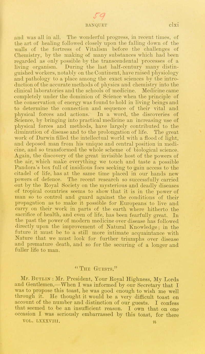 iiiid was all in all. The wonderful prog-ress, in recent times, of the art of healing followed closely upon the falling down of the Avtills of the fortress of Vitalism before the challenges of Chemistry, by the making of many substances which had been regarded as only possible by the transcendental processes of a living organism. During the last half-century many distin- guished workers, notably on the Continent, have raised physiology and pathology to a place among the exact sciences by the intro- duction of the accurate methods of physics and chemistry into the clinical laboratories and the schools of medicine. Medicine came completely under the dominion of Science when the principle of the conservation of energy was found to hold in living beings and to determine the connection and sequence of their vital and physical forces and actions. In a word, the discoveries of Science, by bringing into practical medicine an increasing use of physical forces and methods, have largely contributed to the diminution of disease and to the prolongation of life. The great work of Darwin filled the intellectual world with a flood of light, and deposed man from his unique and central position in medi- cine, and so transformed the whole scheme of biological science. Again, the discovery of the great invisible host of the powers of the air, which make everything we touch and taste a possible Pandora's box full of insidious foes seeking to gain access to the citadel of life, has at the same time placed in oiu- hands new powers of defence. The recent research so successfully carried out by the Eoyal Society on the mysterious and deadly diseases of tropical countries seems to show that it is in the power of man so to control and guard against the conditions of their propagation as to make it possible for Europeans to live and carry on their work in parts of the earth where hitherto the sacrifice of health, and even of life, has been fearfully great. In the past the power of modern medicine over disease has followed directly upon the improvement of Natural Knowledge; in the future it must be to a still more intimate acquaintance Avith Nature that we must look for further triumphs over disease and premature death, and so for the securing of a longer and fuller life to man. The auESTS. Mr. BuTLiN : Mr. President, Your Royal Highness, My Lords and G-entlemen,—When I was informed by our Secretary that I was to propose this toast, he was good enough to wish me well through it. He thought it would be a Very difiicult toast on account of the number and distinction of our guests. I confess that seemed to be an insufficient reason. I own that on one occasion I was seriously embarrassed by this toast, for there VOL. Lxxxvni. n