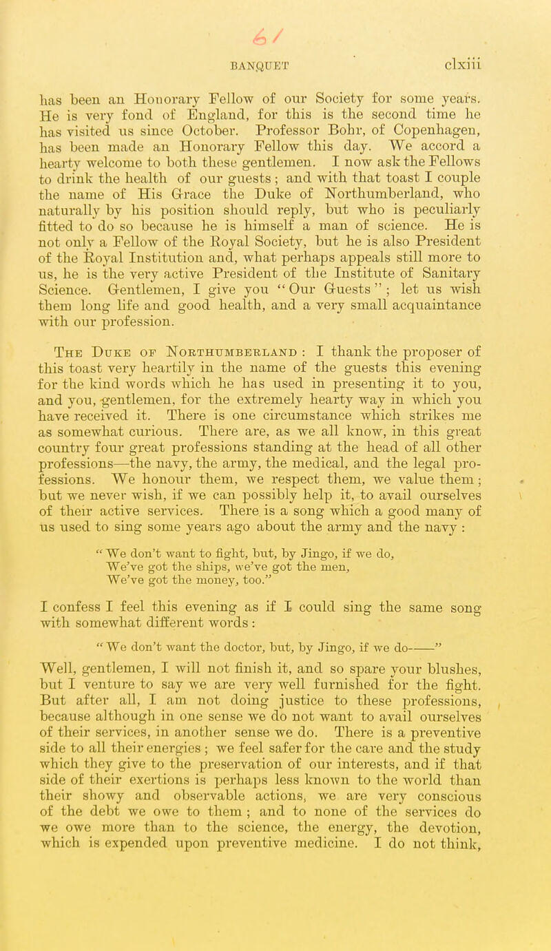 has been an Honorary Fellow of our Society for some years. He is very fond of England, for this is the second time he has visited us since October. Professor Bohr, of Copenhagen, has been made an Honorary Fellow this day. We accord a hearty welcome to both these gentlemen. I now ask the Fellows to drink the health of our guests; and with that toast I couple the name of His G-race the Duke of Northumberland, who naturally by his position should reply, but who is peculiarly fitted to do so because he is himself a man of science. He is not only a Fellow of the Royal Society, but he is also President of the Royal Institution and, what perhaps appeals still more to us, he is the very active President of the Institute of Sanitary Science. G-entlemen, I give you  Our Gruests  ; let us wish them long life and good health, and a very small acquaintance with our profession. The Duke of Northumberland : I thank the proposer of this toast very heartily in the name of the guests this evening for the kind words which he has used in presenting it to you, and you, gentlemen, for the extremely heai'ty way in which you have received it. There is one circumstance which strikes me as somewhat curious. There are, as we all know, in this gi'eat country four great professions standing at the head of all other professions—the navy, the army, the medical, and the legal pro- fessions. We honour them, we respect them, we value them; but we never wish, if we can possibly help it, to avail ourselves \ of their active services. There is a song which a good many of us used to sing some years ago about the army and the navy :  We don't want to figM, but, by Jingo, if we do. We've got the ships, we've got the men. We've got the money, too. I confess I feel this evening as if I could sing the same song with somewhat different words :  We don't want the doctor, but, by Jingo, if we do  Well, gentlemen, I will not finish it, and so spare your blushes, but I venture to say we are very well furnished for the fight. But after all, I am not doing justice to these professions, , because although in one sense we do not want to avail ourselves of their services, in another sense we do. There is a preventive side to all their energies ; we feel safer for the care and the study which they give to the preservation of our interests, and if that side of their exertions is perhaj^s less known to the world than their showy and observable actions, we are very conscious of the debt we owe to them ; and to none of the services do we owe more than to the science, the energy, the devotion, which is expended upon preventive medicine. I do not think.