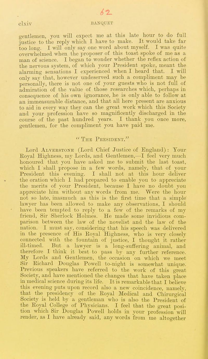 gentlemen, you will expect me at this late hour to do full justice to the reply which I have to make. It would take far too long. I will only say one word about myself. I was quite overwhelmed when the jn-oposer of this toast spoke of me as a man of science. I began to wonder whether the reflex action of the nervous system, of which your President spoke, meant the alarming sensations I experienced when I heard that. I will only say that, however undeserved such a compliment may be personally, there is not one of your guests who is not full of admiration of the value of those researches which, perhaps in consequence of his own ignorance, he is only able to follow at an immeasurable distance, and that all here present are anxious to aid in every way they can the great work which this Society and your j^rofession have so magnificently discharged in the course of the past hundred years. I thank you once more, gentlemen, for the compliment you have paid me. The President. Lord Alverstonb (Lord Chief Justice of England) : Your Eoyal Highness, my Lords, and G-entlemen,—I feel very much honoiu'ed that you have asked me to submit the last toast, which I shall propose in a few words, namely, that of your President this evening. I shall not at this hour deliver the oration which I had prepared to enable you to appreciate the merits of your President, because I have no doubt you appreciate him without any words from me. Were the hour not so late, inasmuch as this is the first time that a simple lawyer has been allowed to make any observations, I should have been tempted to reply to a few of the remarks of vccv friend. Sir Sherlock Holmes. He made some invidious com- parison between the law of the novelist and the law of the nation. I must say, considering that his speech was delivered in the presence of His Eoyal Highness, who is very closely connected with the fountain of justice, I thought it rather ill-timed. But a lawyer is a long-suffering animal, and therefore I think it best to pass by any further reference. My Lords and G-entlemen, the occasion on Avhich we meet Sir Eichard Douglas Powell to-night is somewhat unique. Previous speakers have referred to the work of this great Society, and have mentioned the changes that have taken place in medical science during its life. It is remarkable that I lielieve this evening puts upon record also a new coincidence, namely, that the presidency of the Eoyal Medical and Chirurgic'al Society is lield by a gentleman who is also the President of the Eoyal College of Physicians. I feel that the great posi- tion which Sir Douglas Powell holds in your profession will render, as I have already said, any words from me altogether